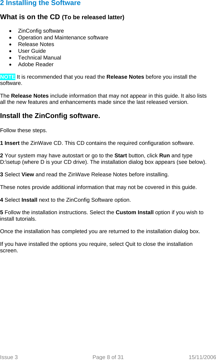   2 Installing the Software   What is on the CD (To be released latter)    • ZinConfig software •  Operation and Maintenance software • Release Notes • User Guide • Technical Manual •  Adobe Reader   NOTE It is recommended that you read the Release Notes before you install the software.  The Release Notes include information that may not appear in this guide. It also lists all the new features and enhancements made since the last released version.  Install the ZinConfig software.    Follow these steps.  1 Insert the ZinWave CD. This CD contains the required configuration software.  2 Your system may have autostart or go to the Start button, click Run and type D:\setup (where D is your CD drive). The installation dialog box appears (see below).  3 Select View and read the ZinWave Release Notes before installing.  These notes provide additional information that may not be covered in this guide.  4 Select Install next to the ZinConfig Software option.  5 Follow the installation instructions. Select the Custom Install option if you wish to install tutorials.  Once the installation has completed you are returned to the installation dialog box.  If you have installed the options you require, select Quit to close the installation screen.  Issue 3  Page 8 of 31  15/11/2006   