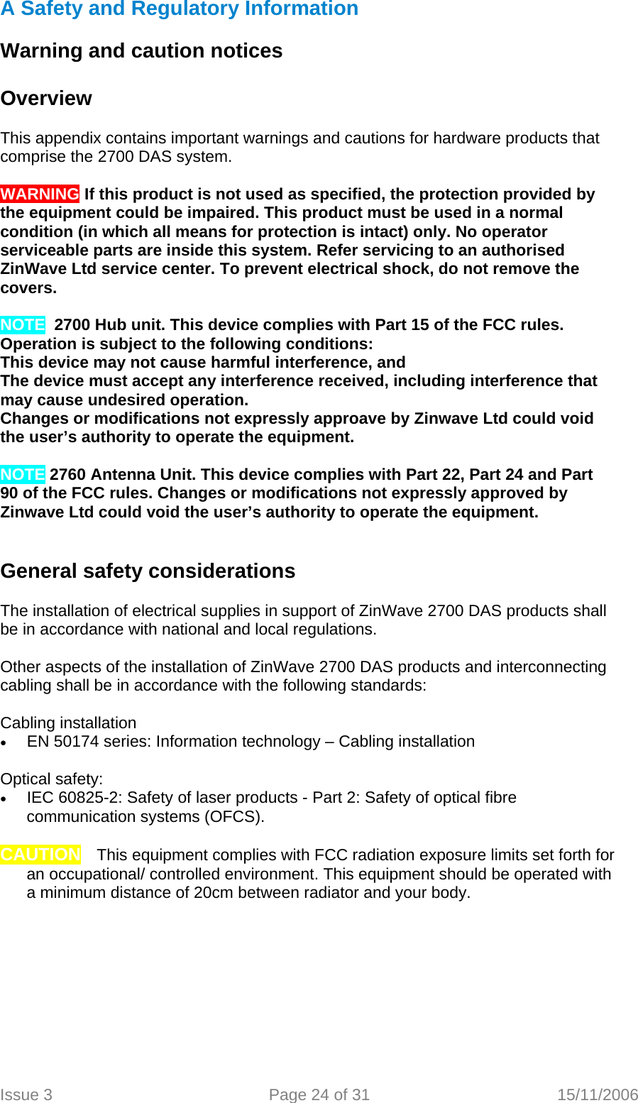 A Safety and Regulatory Information   Warning and caution notices   Overview  This appendix contains important warnings and cautions for hardware products that comprise the 2700 DAS system.  WARNING If this product is not used as specified, the protection provided by the equipment could be impaired. This product must be used in a normal condition (in which all means for protection is intact) only. No operator serviceable parts are inside this system. Refer servicing to an authorised ZinWave Ltd service center. To prevent electrical shock, do not remove the covers.   NOTE  2700 Hub unit. This device complies with Part 15 of the FCC rules. Operation is subject to the following conditions: This device may not cause harmful interference, and The device must accept any interference received, including interference that may cause undesired operation. Changes or modifications not expressly approave by Zinwave Ltd could void the user’s authority to operate the equipment.  NOTE 2760 Antenna Unit. This device complies with Part 22, Part 24 and Part 90 of the FCC rules. Changes or modifications not expressly approved by Zinwave Ltd could void the user’s authority to operate the equipment.   General safety considerations   The installation of electrical supplies in support of ZinWave 2700 DAS products shall be in accordance with national and local regulations.  Other aspects of the installation of ZinWave 2700 DAS products and interconnecting cabling shall be in accordance with the following standards:  Cabling installation  • EN 50174 series: Information technology – Cabling installation  Optical safety: • IEC 60825-2: Safety of laser products - Part 2: Safety of optical fibre communication systems (OFCS).  CAUTION TThis equipment complies with FCC radiation exposure limits set forth for an occupational/ controlled environment. This equipment should be operated with a minimum distance of 20cm between radiator and your body.        Issue 3  Page 24 of 31  15/11/2006    
