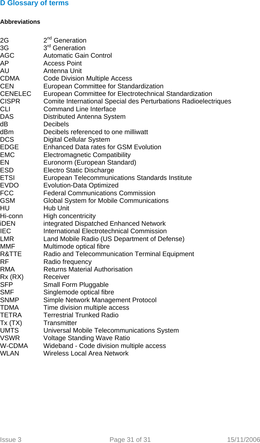  D Glossary of terms  Abbreviations  2G   2nd Generation 3G   3rd Generation AGC   Automatic Gain Control AP   Access Point AU   Antenna Unit CDMA   Code Division Multiple Access CEN   European Committee for StandardizationCENELEC  European Committee for Electrotechnical Standardization CISPR   Comite International Special des Perturbations Radioelectriques CLI    Command Line Interface DAS   Distributed Antenna System dB   Decibels dBm    Decibels referenced to one milliwatt DCS    Digital Cellular System EDGE    Enhanced Data rates for GSM Evolution EMC   Electromagnetic Compatibility EN    Euronorm (European Standard) ESD    Electro Static Discharge ETSI    European Telecommunications Standards Institute EVDO   Evolution-Data Optimized FCC    Federal Communications Commission GSM    Global System for Mobile Communications HU   Hub Unit Hi-conn High concentricity iDEN    integrated Dispatched Enhanced Network IEC    International Electrotechnical Commission LMR    Land Mobile Radio (US Department of Defense) MMF    Multimode optical fibre R&amp;TTE  Radio and Telecommunication Terminal Equipment RF   Radio frequency RMA    Returns Material Authorisation Rx (RX)  Receiver SFP   Small Form Pluggable SMF    Singlemode optical fibre SNMP   Simple Network Management Protocol TDMA    Time division multiple access TETRA  Terrestrial Trunked Radio Tx (TX)  Transmitter UMTS    Universal Mobile Telecommunications System VSWR   Voltage Standing Wave Ratio W-CDMA  Wideband - Code division multiple access   WLAN   Wireless Local Area Network   Issue 3  Page 31 of 31  15/11/2006   