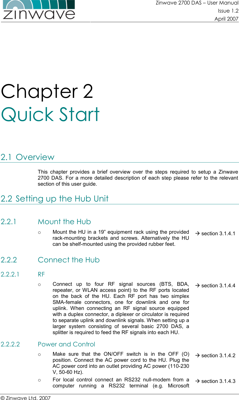 Zinwave 2700 DAS – User Manual Issue 1.2  April 2007  © Zinwave Ltd. 2007  Chapter 2  Quick Start 2.1 Overview This  chapter  provides  a  brief  overview  over  the  steps  required  to  setup  a  Zinwave 2700 DAS.  For  a more  detailed  description of  each step please  refer  to  the relevant section of this user guide. 2.2 Setting up the Hub Unit 2.2.1 Mount the Hub  o  Mount the HU in a 19” equipment rack using the provided rack-mounting  brackets  and  screws.  Alternatively  the  HU can be shelf-mounted using the provided rubber feet.  section 3.1.4.1 2.2.2 Connect the Hub  2.2.2.1 RF  o  Connect  up  to  four  RF  signal  sources  (BTS,  BDA, repeater,  or  WLAN  access  point)  to  the  RF  ports  located on  the  back  of  the  HU.  Each  RF  port  has  two  simplex SMA-female  connectors,  one  for  downlink  and  one  for uplink.  When  connecting  an  RF  signal  source  equipped with a duplex connector, a diplexer or circulator is required to separate uplink and downlink signals. When setting up a larger  system  consisting  of  several  basic  2700  DAS,  a splitter is required to feed the RF signals into each HU.  section 3.1.4.4 2.2.2.2 Power and Control  o  Make  sure  that  the  ON/OFF  switch  is  in  the  OFF  (O) position.  Connect the  AC power cord  to the  HU.  Plug the AC power cord into an outlet providing AC power (110-230 V, 50-60 Hz).  section 3.1.4.2 o  For  local  control  connect  an  RS232  null-modem  from  a computer  running  a  RS232  terminal  (e.g.  Microsoft  section 3.1.4.3 