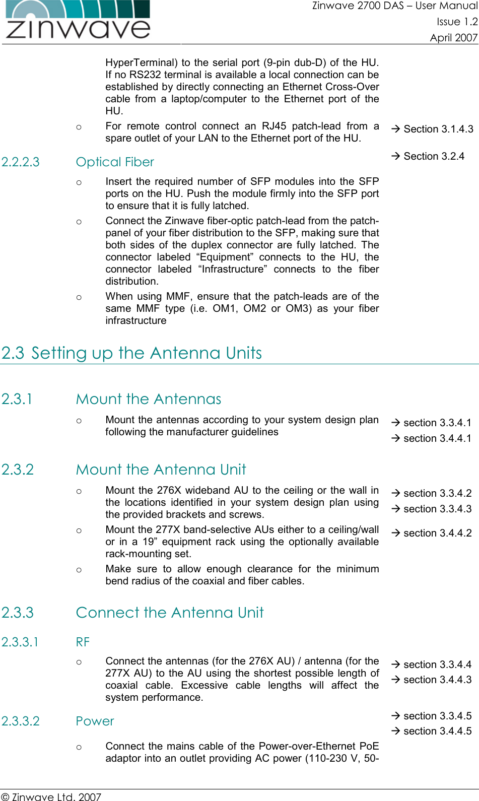 Zinwave 2700 DAS – User Manual Issue 1.2  April 2007  © Zinwave Ltd. 2007  HyperTerminal) to the serial port (9-pin dub-D) of the HU. If no RS232 terminal is available a local connection can be established by directly connecting an Ethernet Cross-Over cable  from  a  laptop/computer  to  the  Ethernet  port  of  the HU. o  For  remote  control  connect  an  RJ45  patch-lead  from  a spare outlet of your LAN to the Ethernet port of the HU.  Section 3.1.4.3 2.2.2.3 Optical Fiber  Section 3.2.4 o  Insert  the  required  number  of  SFP modules  into  the  SFP ports on the HU. Push the module firmly into the SFP port to ensure that it is fully latched.  o  Connect the Zinwave fiber-optic patch-lead from the patch-panel of your fiber distribution to the SFP, making sure that both  sides  of  the  duplex  connector  are  fully  latched.  The connector  labeled  “Equipment”  connects  to  the  HU,  the connector  labeled  “Infrastructure”  connects  to  the  fiber distribution.  o  When using  MMF, ensure  that  the  patch-leads  are  of  the same  MMF  type  (i.e.  OM1,  OM2  or  OM3)  as  your  fiber infrastructure  2.3 Setting up the Antenna Units 2.3.1 Mount the Antennas  o  Mount the antennas according to your system design plan following the manufacturer guidelines  section 3.3.4.1  section 3.4.4.1 2.3.2 Mount the Antenna Unit  o  Mount the 276X wideband AU to the ceiling or the wall in the  locations  identified  in  your  system  design  plan  using the provided brackets and screws.  section 3.3.4.2  section 3.3.4.3 o  Mount the 277X band-selective AUs either to a ceiling/wall or  in  a  19”  equipment  rack  using  the  optionally  available rack-mounting set.   section 3.4.4.2 o  Make  sure  to  allow  enough  clearance  for  the  minimum bend radius of the coaxial and fiber cables.   2.3.3 Connect the Antenna Unit  2.3.3.1 RF  o  Connect the antennas (for the 276X AU) / antenna (for the 277X AU) to  the AU using the shortest possible  length of coaxial  cable.  Excessive  cable  lengths  will  affect  the system performance.  section 3.3.4.4  section 3.4.4.3 2.3.3.2 Power  section 3.3.4.5  section 3.4.4.5 o  Connect the mains cable of the Power-over-Ethernet  PoE adaptor into an outlet providing AC power (110-230 V, 50-  