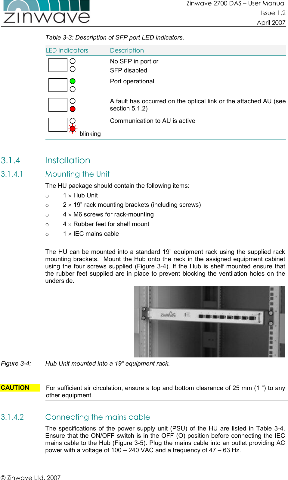 Zinwave 2700 DAS – User Manual Issue 1.2  April 2007  © Zinwave Ltd. 2007  Table 3-3: Description of SFP port LED indicators. LED indicators  Description  No SFP in port or SFP disabled  Port operational  A fault has occurred on the optical link or the attached AU (see section 5.1.2)  blinking Communication to AU is active  3.1.4 Installation 3.1.4.1 Mounting the Unit   The HU package should contain the following items: o  1 × Hub Unit o  2 × 19” rack mounting brackets (including screws) o  4 × M6 screws for rack-mounting o  4 × Rubber feet for shelf mount o  1 × IEC mains cable  The HU can be mounted into a standard 19” equipment rack using the supplied rack mounting brackets.  Mount the Hub onto the rack in the assigned equipment cabinet using the  four  screws supplied  (Figure  3-4). If  the Hub  is shelf  mounted  ensure  that the rubber  feet supplied  are in place  to prevent  blocking the  ventilation holes  on  the underside.  Figure 3-4:  Hub Unit mounted into a 19” equipment rack.    CAUTION  For sufficient air circulation, ensure a top and bottom clearance of 25 mm (1 “) to any other equipment.  3.1.4.2 Connecting the mains cable The  specifications  of the  power  supply  unit  (PSU)  of  the  HU are  listed  in  Table  3-4. Ensure that the ON/OFF switch is in the OFF (O) position before connecting the IEC mains cable to the Hub (Figure 3-5). Plug the mains cable into an outlet providing AC power with a voltage of 100 – 240 VAC and a frequency of 47 – 63 Hz.  
