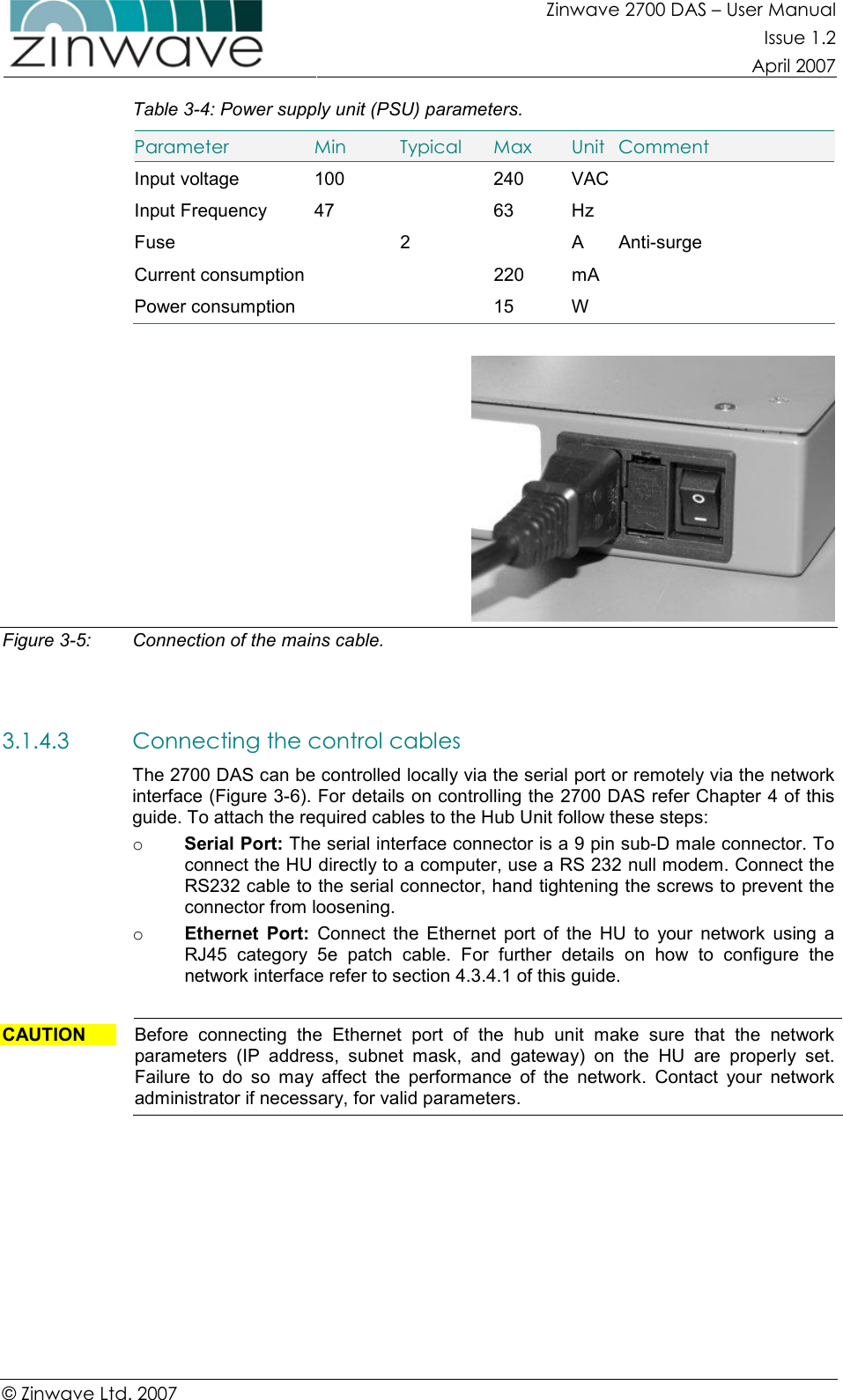 Zinwave 2700 DAS – User Manual Issue 1.2  April 2007  © Zinwave Ltd. 2007  Table 3-4: Power supply unit (PSU) parameters. Parameter  Min  Typical  Max  Unit  Comment Input voltage  100    240  VAC  Input Frequency  47    63  Hz   Fuse    2    A  Anti-surge Current consumption     220  mA   Power consumption      15  W     Figure 3-5:  Connection of the mains cable.   3.1.4.3 Connecting the control cables  The 2700 DAS can be controlled locally via the serial port or remotely via the network interface (Figure 3-6). For details on controlling the 2700 DAS refer Chapter 4 of this guide. To attach the required cables to the Hub Unit follow these steps: o Serial Port: The serial interface connector is a 9 pin sub-D male connector. To connect the HU directly to a computer, use a RS 232 null modem. Connect the RS232 cable to the serial connector, hand tightening the screws to prevent the connector from loosening. o Ethernet  Port:  Connect  the  Ethernet  port  of  the  HU  to  your  network  using  a RJ45  category  5e  patch  cable.  For  further  details  on  how  to  configure  the network interface refer to section 4.3.4.1 of this guide.  CAUTION  Before  connecting  the  Ethernet  port  of  the  hub  unit  make  sure  that  the  network parameters  (IP  address,  subnet  mask,  and  gateway)  on  the  HU  are  properly  set. Failure  to  do  so  may  affect  the  performance  of  the  network.  Contact  your  network administrator if necessary, for valid parameters.  