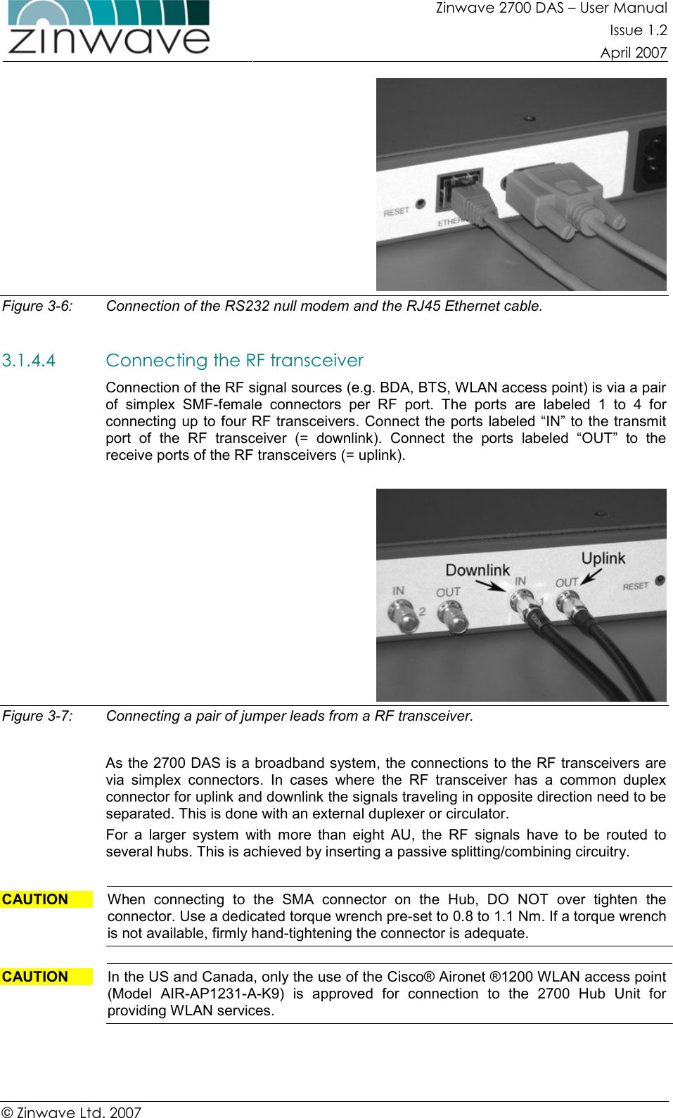 Zinwave 2700 DAS – User Manual Issue 1.2  April 2007  © Zinwave Ltd. 2007   Figure 3-6:  Connection of the RS232 null modem and the RJ45 Ethernet cable.  3.1.4.4 Connecting the RF transceiver   Connection of the RF signal sources (e.g. BDA, BTS, WLAN access point) is via a pair of  simplex  SMF-female  connectors  per  RF  port.  The  ports  are  labeled  1  to  4  for connecting up to four RF transceivers. Connect the ports labeled “IN” to the transmit port  of  the  RF  transceiver  (=  downlink).  Connect  the  ports  labeled  “OUT”  to  the receive ports of the RF transceivers (= uplink).    Figure 3-7:  Connecting a pair of jumper leads from a RF transceiver.  As the 2700 DAS is a broadband system, the connections to the RF transceivers are via  simplex  connectors.  In  cases  where  the  RF  transceiver  has  a  common  duplex connector for uplink and downlink the signals traveling in opposite direction need to be separated. This is done with an external duplexer or circulator.  For  a  larger  system  with  more  than  eight  AU,  the  RF  signals  have  to  be  routed  to several hubs. This is achieved by inserting a passive splitting/combining circuitry.   CAUTION  When  connecting  to  the  SMA  connector  on  the  Hub,  DO  NOT  over  tighten  the connector. Use a dedicated torque wrench pre-set to 0.8 to 1.1 Nm. If a torque wrench is not available, firmly hand-tightening the connector is adequate.  CAUTION  In the US and Canada, only the use of the Cisco® Aironet ®1200 WLAN access point (Model  AIR-AP1231-A-K9)  is  approved  for  connection  to  the  2700  Hub  Unit  for providing WLAN services.    
