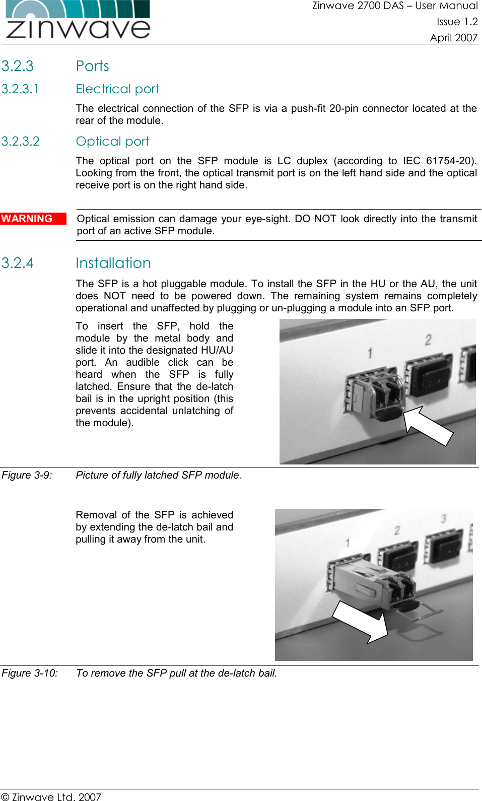 Zinwave 2700 DAS – User Manual Issue 1.2  April 2007  © Zinwave Ltd. 2007  3.2.3 Ports 3.2.3.1 Electrical port The electrical connection of the SFP is via a push-fit 20-pin connector located at the rear of the module. 3.2.3.2 Optical port The  optical  port  on  the  SFP  module  is  LC  duplex  (according  to  IEC  61754-20). Looking from the front, the optical transmit port is on the left hand side and the optical receive port is on the right hand side.  WARNING  Optical emission can damage  your eye-sight. DO NOT look directly into the transmit port of an active SFP module. 3.2.4 Installation The SFP is a hot pluggable module. To install the SFP in the HU or the AU, the unit does  NOT  need  to  be  powered  down.  The  remaining  system  remains  completely operational and unaffected by plugging or un-plugging a module into an SFP port. To  insert  the  SFP,  hold  the module  by  the  metal  body  and slide it into the designated HU/AU port.  An  audible  click  can  be heard  when  the  SFP  is  fully latched.  Ensure  that  the  de-latch bail is in the upright position (this prevents  accidental  unlatching  of the module).   Figure 3-9:  Picture of fully latched SFP module.  Removal  of  the  SFP  is  achieved by extending the de-latch bail and pulling it away from the unit.   Figure 3-10:  To remove the SFP pull at the de-latch bail.       