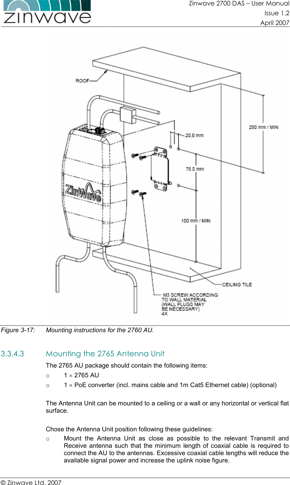 Zinwave 2700 DAS – User Manual Issue 1.2  April 2007  © Zinwave Ltd. 2007   Figure 3-17:   Mounting instructions for the 2760 AU.  3.3.4.3 Mounting the 2765 Antenna Unit The 2765 AU package should contain the following items: o  1 × 2765 AU o  1 × PoE converter (incl. mains cable and 1m Cat5 Ethernet cable) (optional)  The Antenna Unit can be mounted to a ceiling or a wall or any horizontal or vertical flat surface.  Chose the Antenna Unit position following these guidelines: o  Mount  the  Antenna  Unit  as  close  as  possible  to  the  relevant  Transmit  and Receive  antenna  such  that  the minimum  length of  coaxial cable  is  required  to connect the AU to the antennas. Excessive coaxial cable lengths will reduce the available signal power and increase the uplink noise figure. 
