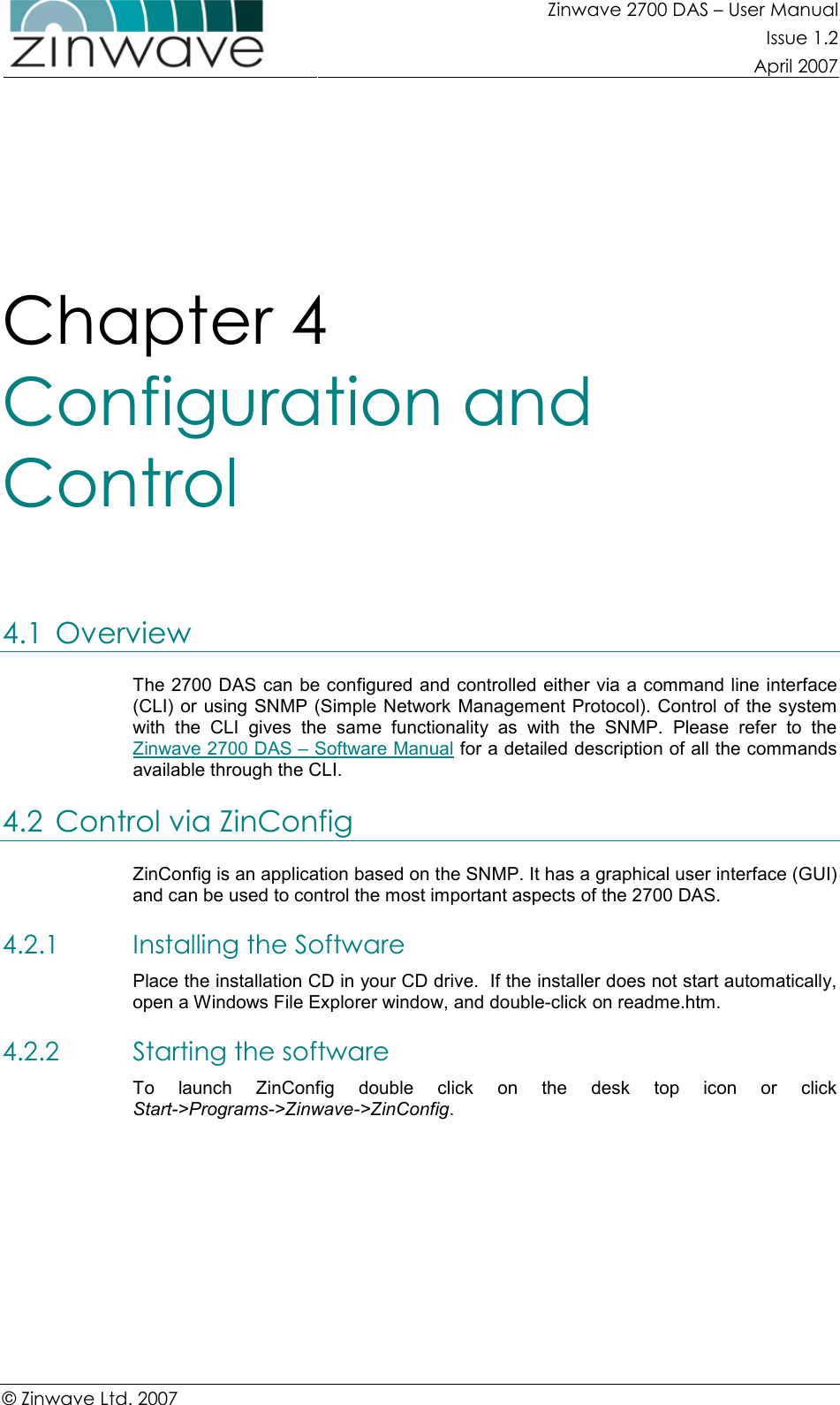 Zinwave 2700 DAS – User Manual Issue 1.2  April 2007  © Zinwave Ltd. 2007  Chapter 4  Configuration and Control 4.1 Overview The 2700 DAS can be configured and controlled either via a command line interface (CLI) or using SNMP (Simple Network Management Protocol). Control  of the system with  the  CLI  gives  the  same  functionality  as  with  the  SNMP.  Please  refer  to  the Zinwave 2700 DAS – Software Manual for a detailed description of all the commands available through the CLI. 4.2 Control via ZinConfig ZinConfig is an application based on the SNMP. It has a graphical user interface (GUI) and can be used to control the most important aspects of the 2700 DAS.  4.2.1 Installing the Software Place the installation CD in your CD drive.  If the installer does not start automatically, open a Windows File Explorer window, and double-click on readme.htm. 4.2.2 Starting the software To  launch  ZinConfig  double  click  on  the  desk  top  icon  or  click Start-&gt;Programs-&gt;Zinwave-&gt;ZinConfig.         