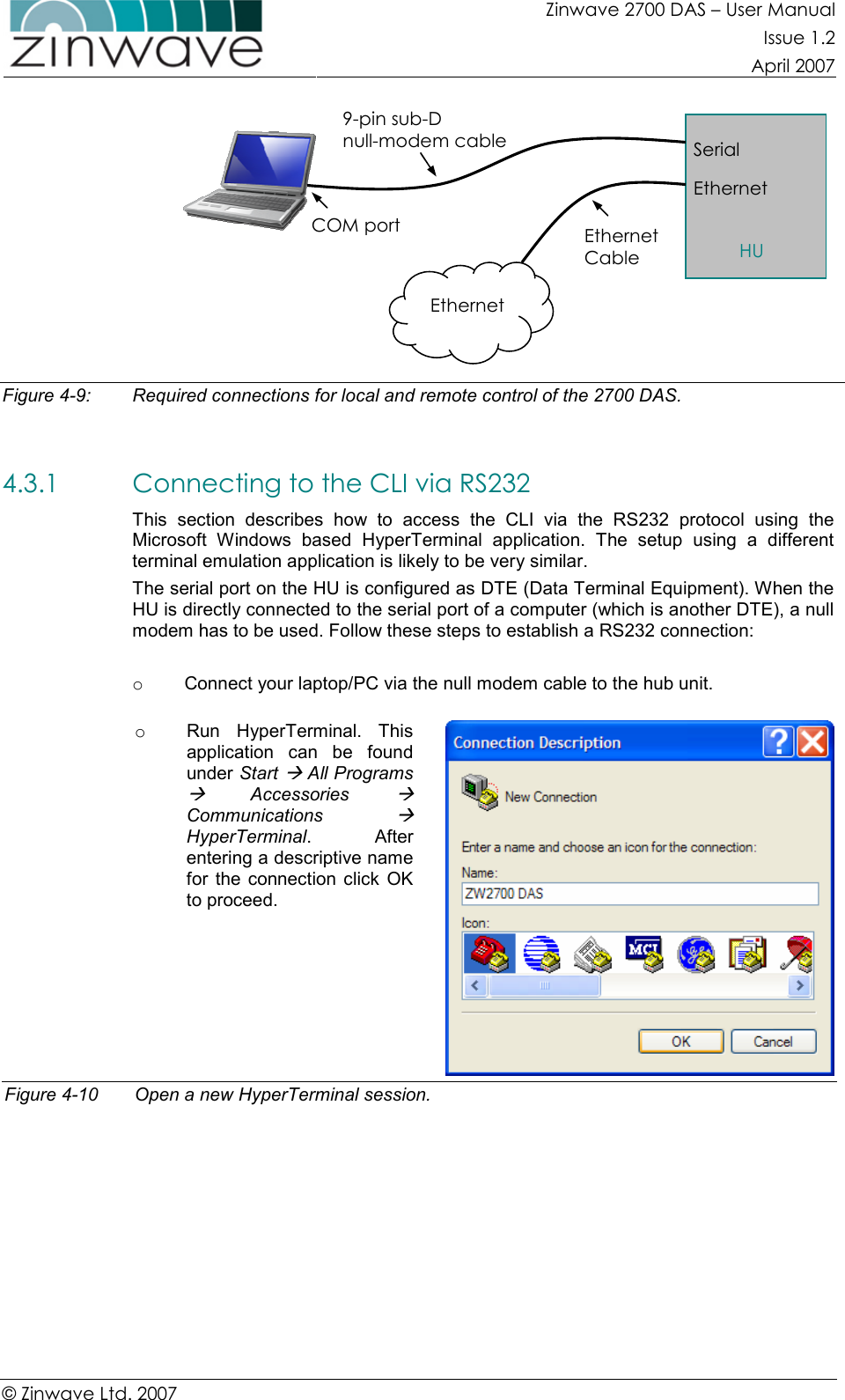 Zinwave 2700 DAS – User Manual Issue 1.2  April 2007  © Zinwave Ltd. 2007   Figure 4-9:  Required connections for local and remote control of the 2700 DAS.  4.3.1 Connecting to the CLI via RS232 This  section  describes  how  to  access  the  CLI  via  the  RS232  protocol  using  the Microsoft  Windows  based  HyperTerminal  application.  The  setup  using  a  different terminal emulation application is likely to be very similar.  The serial port on the HU is configured as DTE (Data Terminal Equipment). When the HU is directly connected to the serial port of a computer (which is another DTE), a null modem has to be used. Follow these steps to establish a RS232 connection:  o  Connect your laptop/PC via the null modem cable to the hub unit.  o  Run  HyperTerminal.  This application  can  be  found under Start  All Programs   Accessories  Communications  HyperTerminal.    After entering a descriptive name for  the connection  click  OK to proceed.   Figure 4-10  Open a new HyperTerminal session.  Serial Ethernet HU COM port 9-pin sub-D  null-modem cable Ethernet Cable  Ethernet 