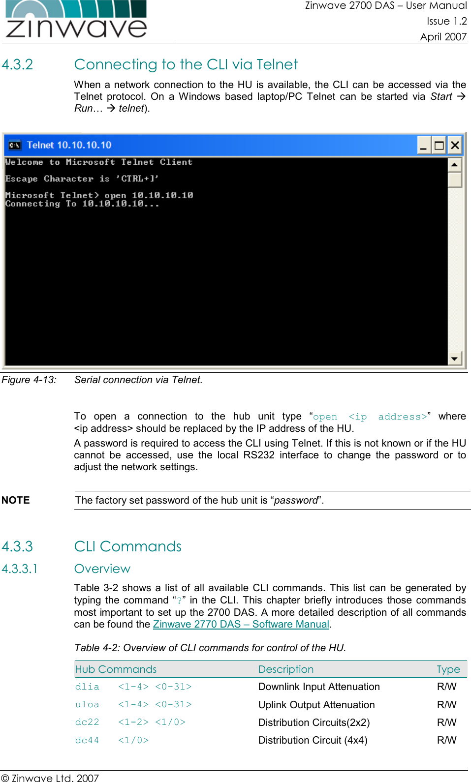 Zinwave 2700 DAS – User Manual Issue 1.2  April 2007  © Zinwave Ltd. 2007  4.3.2 Connecting to the CLI via Telnet When a network connection to the HU is available, the CLI can be accessed  via the Telnet  protocol.  On  a  Windows  based  laptop/PC  Telnet  can  be  started  via  Start  Run…  telnet).   Figure 4-13:  Serial connection via Telnet.  To  open  a  connection  to  the  hub  unit  type  “open  &lt;ip  address&gt;”  where &lt;ip address&gt; should be replaced by the IP address of the HU. A password is required to access the CLI using Telnet. If this is not known or if the HU cannot  be  accessed,  use  the  local  RS232  interface  to  change  the  password  or  to adjust the network settings.  NOTE  The factory set password of the hub unit is “password”.  4.3.3 CLI Commands 4.3.3.1 Overview Table 3-2  shows a  list of all  available CLI commands. This  list  can be  generated  by typing the  command  “?”  in the CLI.  This  chapter  briefly  introduces  those  commands most important to set up the 2700 DAS. A more detailed description of all commands can be found the Zinwave 2770 DAS – Software Manual. Table 4-2: Overview of CLI commands for control of the HU. Hub Commands  Description  Type dlia   &lt;1-4&gt; &lt;0-31&gt;  Downlink Input Attenuation  R/W uloa   &lt;1-4&gt; &lt;0-31&gt;               Uplink Output Attenuation  R/W dc22   &lt;1-2&gt; &lt;1/0&gt;  Distribution Circuits(2x2)  R/W dc44   &lt;1/0&gt;                      Distribution Circuit (4x4)  R/W 