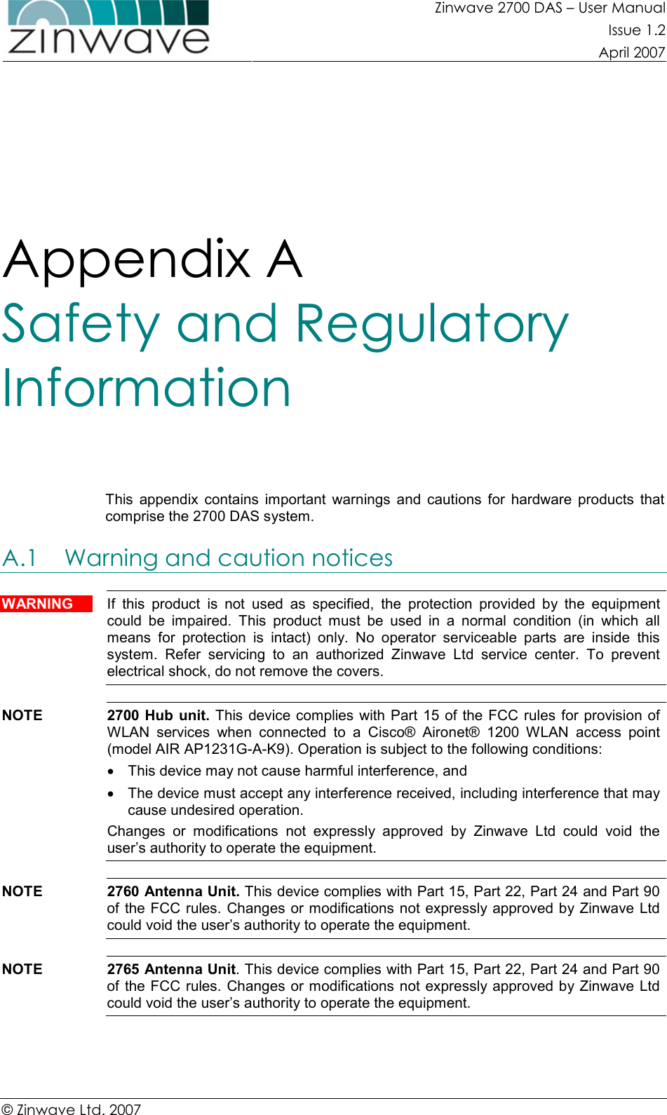 Zinwave 2700 DAS – User Manual Issue 1.2  April 2007  © Zinwave Ltd. 2007  Appendix A  Safety and Regulatory Information  This  appendix  contains  important  warnings  and  cautions  for  hardware  products  that comprise the 2700 DAS system. A.1 Warning and caution notices  WARNING  If  this  product  is  not  used  as  specified,  the  protection  provided  by  the  equipment could  be  impaired.  This  product  must  be  used  in  a  normal  condition  (in  which  all means  for  protection  is  intact)  only.  No  operator  serviceable  parts  are  inside  this system.  Refer  servicing  to  an  authorized  Zinwave  Ltd  service  center.  To  prevent electrical shock, do not remove the covers.  NOTE  2700  Hub  unit.  This device complies with Part 15 of the FCC rules for provision of WLAN  services  when  connected  to  a  Cisco®  Aironet®  1200  WLAN  access  point (model AIR AP1231G-A-K9). Operation is subject to the following conditions: •  This device may not cause harmful interference, and •  The device must accept any interference received, including interference that may cause undesired operation. Changes  or  modifications  not  expressly  approved  by  Zinwave  Ltd  could  void  the user’s authority to operate the equipment.  NOTE  2760 Antenna Unit. This device complies with Part 15, Part 22, Part 24 and Part 90 of the FCC rules. Changes or modifications not expressly approved by Zinwave Ltd could void the user’s authority to operate the equipment.  NOTE  2765 Antenna Unit. This device complies with Part 15, Part 22, Part 24 and Part 90 of the FCC rules. Changes or modifications not expressly approved by Zinwave Ltd could void the user’s authority to operate the equipment.  