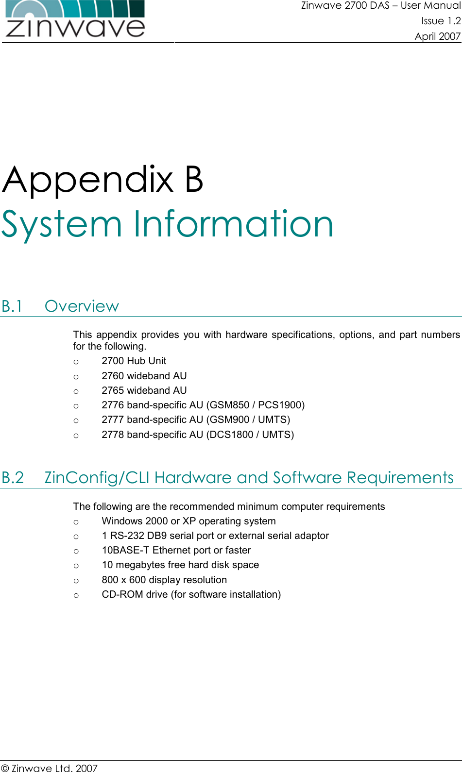 Zinwave 2700 DAS – User Manual Issue 1.2  April 2007  © Zinwave Ltd. 2007  Appendix B  System Information B.1 Overview This  appendix provides  you  with hardware specifications,  options,  and  part  numbers for the following. o  2700 Hub Unit o  2760 wideband AU o  2765 wideband AU o  2776 band-specific AU (GSM850 / PCS1900) o  2777 band-specific AU (GSM900 / UMTS) o  2778 band-specific AU (DCS1800 / UMTS)  B.2 ZinConfig/CLI Hardware and Software Requirements The following are the recommended minimum computer requirements o  Windows 2000 or XP operating system o  1 RS-232 DB9 serial port or external serial adaptor o  10BASE-T Ethernet port or faster o  10 megabytes free hard disk space o  800 x 600 display resolution o  CD-ROM drive (for software installation)   
