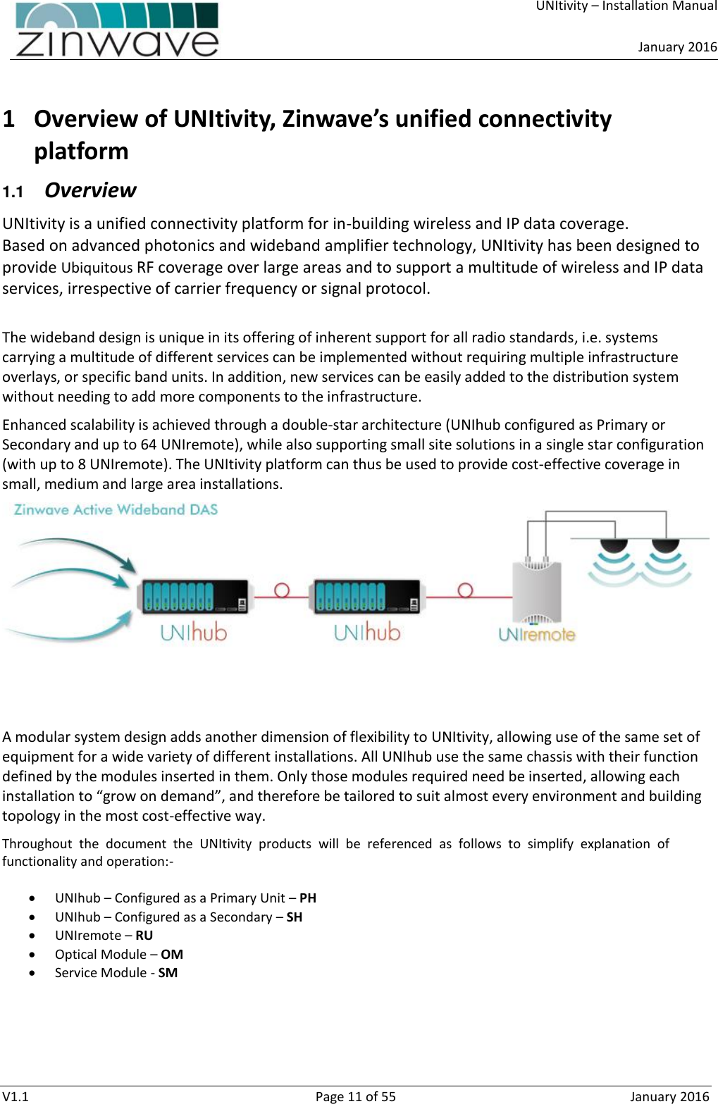     UNItivity – Installation Manual      January 2016  V1.1  Page 11 of 55  January 2016  1 Overview of UNItivity, Zinwave’s unified connectivity platform  1.1  Overview UNItivity is a unified connectivity platform for in-building wireless and IP data coverage. Based on advanced photonics and wideband amplifier technology, UNItivity has been designed to provide Ubiquitous RF coverage over large areas and to support a multitude of wireless and IP data services, irrespective of carrier frequency or signal protocol.   The wideband design is unique in its offering of inherent support for all radio standards, i.e. systems carrying a multitude of different services can be implemented without requiring multiple infrastructure overlays, or specific band units. In addition, new services can be easily added to the distribution system without needing to add more components to the infrastructure. Enhanced scalability is achieved through a double-star architecture (UNIhub configured as Primary or Secondary and up to 64 UNIremote), while also supporting small site solutions in a single star configuration (with up to 8 UNIremote). The UNItivity platform can thus be used to provide cost-effective coverage in small, medium and large area installations.    A modular system design adds another dimension of flexibility to UNItivity, allowing use of the same set of equipment for a wide variety of different installations. All UNIhub use the same chassis with their function defined by the modules inserted in them. Only those modules required need be inserted, allowing each installation to “grow on demand”, and therefore be tailored to suit almost every environment and building topology in the most cost-effective way. Throughout  the  document  the  UNItivity  products  will  be  referenced  as  follows  to  simplify  explanation  of functionality and operation:-   UNIhub – Configured as a Primary Unit – PH  UNIhub – Configured as a Secondary – SH  UNIremote – RU  Optical Module – OM  Service Module - SM     