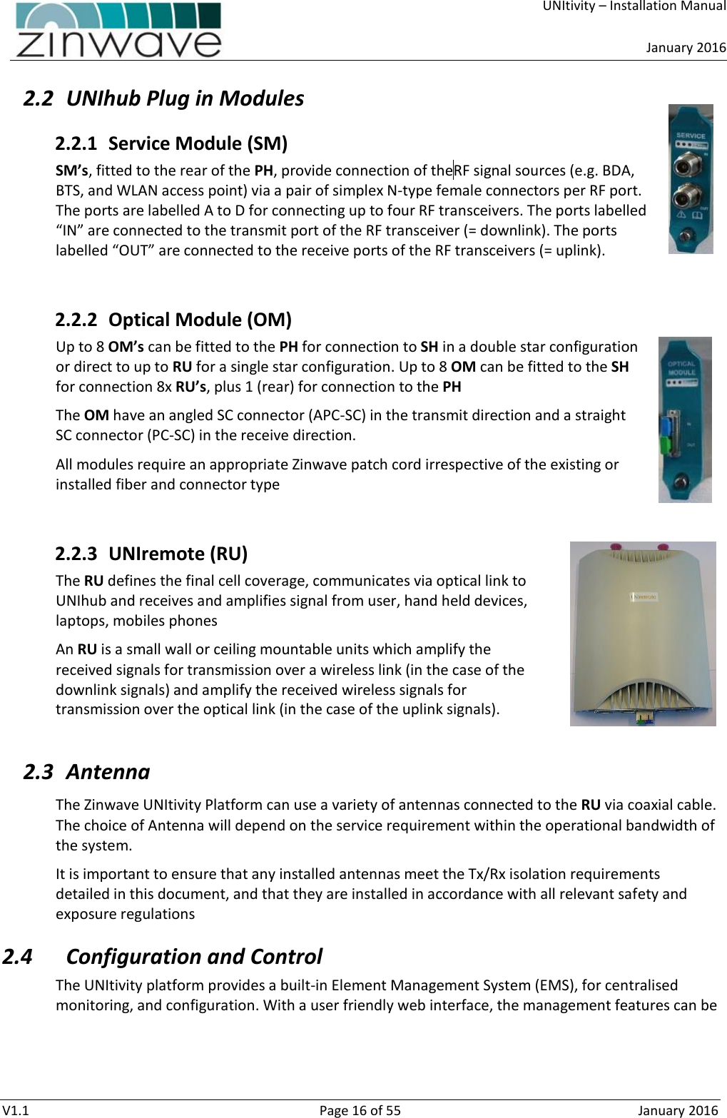     UNItivity – Installation Manual      January 2016  V1.1  Page 16 of 55  January 2016 2.2 UNIhub Plug in Modules 2.2.1 Service Module (SM) SM’s, fitted to the rear of the PH, provide connection of the RF signal sources (e.g. BDA, BTS, and WLAN access point) via a pair of simplex N-type female connectors per RF port. The ports are labelled A to D for connecting up to four RF transceivers. The ports labelled “IN” are connected to the transmit port of the RF transceiver (= downlink). The ports labelled “OUT” are connected to the receive ports of the RF transceivers (= uplink).   2.2.2 Optical Module (OM) Up to 8 OM’s can be fitted to the PH for connection to SH in a double star configuration or direct to up to RU for a single star configuration. Up to 8 OM can be fitted to the SH for connection 8x RU’s, plus 1 (rear) for connection to the PH The OM have an angled SC connector (APC-SC) in the transmit direction and a straight SC connector (PC-SC) in the receive direction. All modules require an appropriate Zinwave patch cord irrespective of the existing or installed fiber and connector type  2.2.3 UNIremote (RU) The RU defines the final cell coverage, communicates via optical link to UNIhub and receives and amplifies signal from user, hand held devices, laptops, mobiles phones An RU is a small wall or ceiling mountable units which amplify the received signals for transmission over a wireless link (in the case of the downlink signals) and amplify the received wireless signals for transmission over the optical link (in the case of the uplink signals).  2.3 Antenna The Zinwave UNItivity Platform can use a variety of antennas connected to the RU via coaxial cable. The choice of Antenna will depend on the service requirement within the operational bandwidth of the system.  It is important to ensure that any installed antennas meet the Tx/Rx isolation requirements detailed in this document, and that they are installed in accordance with all relevant safety and exposure regulations 2.4 Configuration and Control The UNItivity platform provides a built-in Element Management System (EMS), for centralised monitoring, and configuration. With a user friendly web interface, the management features can be 