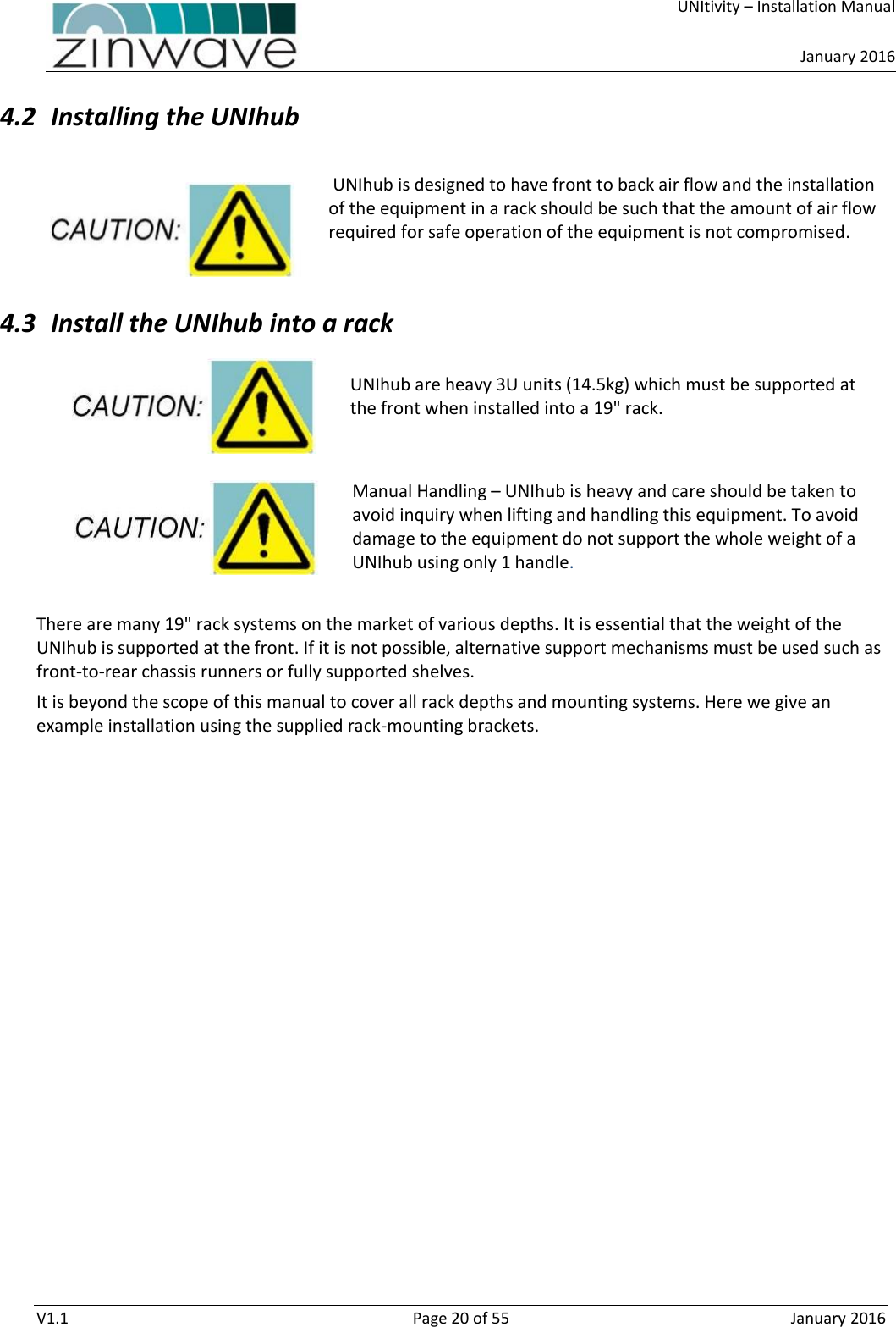     UNItivity – Installation Manual      January 2016  V1.1  Page 20 of 55  January 2016 4.2 Installing the UNIhub   UNIhub is designed to have front to back air flow and the installation of the equipment in a rack should be such that the amount of air flow required for safe operation of the equipment is not compromised.   4.3 Install the UNIhub into a rack  UNIhub are heavy 3U units (14.5kg) which must be supported at the front when installed into a 19&quot; rack.   Manual Handling – UNIhub is heavy and care should be taken to avoid inquiry when lifting and handling this equipment. To avoid damage to the equipment do not support the whole weight of a UNIhub using only 1 handle.  There are many 19&quot; rack systems on the market of various depths. It is essential that the weight of the UNIhub is supported at the front. If it is not possible, alternative support mechanisms must be used such as front-to-rear chassis runners or fully supported shelves.  It is beyond the scope of this manual to cover all rack depths and mounting systems. Here we give an example installation using the supplied rack-mounting brackets.    