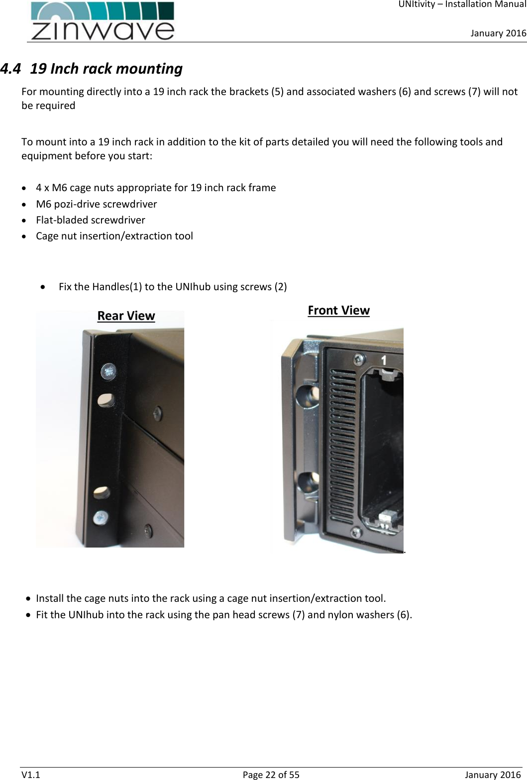     UNItivity – Installation Manual      January 2016  V1.1  Page 22 of 55  January 2016 4.4 19 Inch rack mounting For mounting directly into a 19 inch rack the brackets (5) and associated washers (6) and screws (7) will not be required  To mount into a 19 inch rack in addition to the kit of parts detailed you will need the following tools and equipment before you start:   4 x M6 cage nuts appropriate for 19 inch rack frame  M6 pozi-drive screwdriver  Flat-bladed screwdriver  Cage nut insertion/extraction tool    Fix the Handles(1) to the UNIhub using screws (2) .     Install the cage nuts into the rack using a cage nut insertion/extraction tool.   Fit the UNIhub into the rack using the pan head screws (7) and nylon washers (6).    