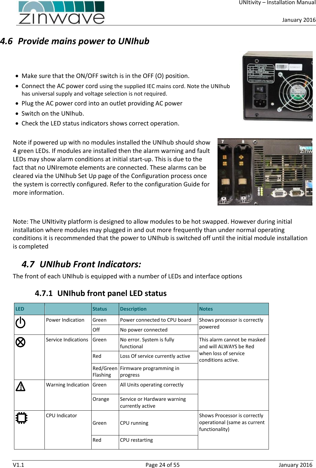    UNItivity – Installation Manual      January 2016  V1.1  Page 24 of 55  January 2016 4.6 Provide mains power to UNIhub     Make sure that the ON/OFF switch is in the OFF (O) position.   Connect the AC power cord using the supplied IEC mains cord. Note the UNIhub has universal supply and voltage selection is not required.  Plug the AC power cord into an outlet providing AC power   Switch on the UNIhub.  Check the LED status indicators shows correct operation.  Note if powered up with no modules installed the UNIhub should show 4 green LEDs. If modules are installed then the alarm warning and fault LEDs may show alarm conditions at initial start-up. This is due to the fact that no UNIremote elements are connected. These alarms can be cleared via the UNIhub Set Up page of the Configuration process once the system is correctly configured. Refer to the configuration Guide for more information.   Note: The UNItivity platform is designed to allow modules to be hot swapped. However during initial installation where modules may plugged in and out more frequently than under normal operating conditions it is recommended that the power to UNIhub is switched off until the initial module installation is completed 4.7 UNIhub Front Indicators: The front of each UNIhub is equipped with a number of LEDs and interface options 4.7.1 UNIhub front panel LED status  LED  Status Description Notes  Power Indication Green Power connected to CPU board Shows processor is correctly powered Off No power connected  Service Indications Green No error. System is fully functional This alarm cannot be masked and will ALWAYS be Red when loss of service conditions active. Red Loss Of service currently active Red/Green Flashing Firmware programming in progress  Warning Indication Green All Units operating correctly  Orange Service or Hardware warning currently active  CPU Indicator  Green   CPU running  Shows Processor is correctly operational (same as current functionality)  Red CPU restarting  !