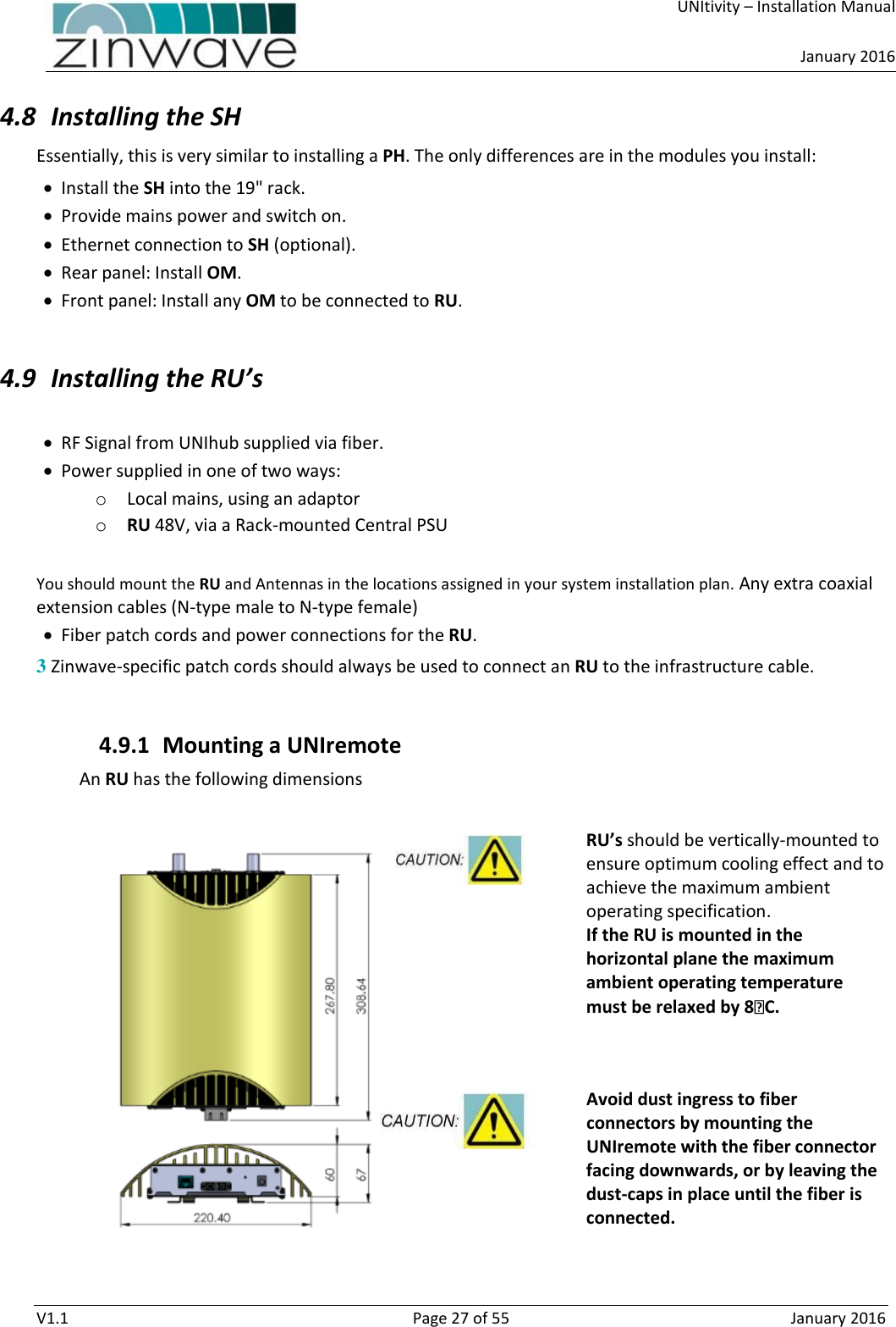     UNItivity – Installation Manual      January 2016  V1.1  Page 27 of 55  January 2016 4.8 Installing the SH  Essentially, this is very similar to installing a PH. The only differences are in the modules you install:  Install the SH into the 19&quot; rack.  Provide mains power and switch on.  Ethernet connection to SH (optional).  Rear panel: Install OM.   Front panel: Install any OM to be connected to RU.  4.9 Installing the RU’s   RF Signal from UNIhub supplied via fiber.   Power supplied in one of two ways: o Local mains, using an adaptor o RU 48V, via a Rack-mounted Central PSU  You should mount the RU and Antennas in the locations assigned in your system installation plan. Any extra coaxial extension cables (N-type male to N-type female)  Fiber patch cords and power connections for the RU. 3 Zinwave-specific patch cords should always be used to connect an RU to the infrastructure cable.  4.9.1 Mounting a UNIremote An RU has the following dimensions  RU’s should be vertically-mounted to ensure optimum cooling effect and to achieve the maximum ambient operating specification. If the RU is mounted in the horizontal plane the maximum ambient operating temperature must be relaxed by 8 C.   Avoid dust ingress to fiber connectors by mounting the UNIremote with the fiber connector facing downwards, or by leaving the dust-caps in place until the fiber is connected.   