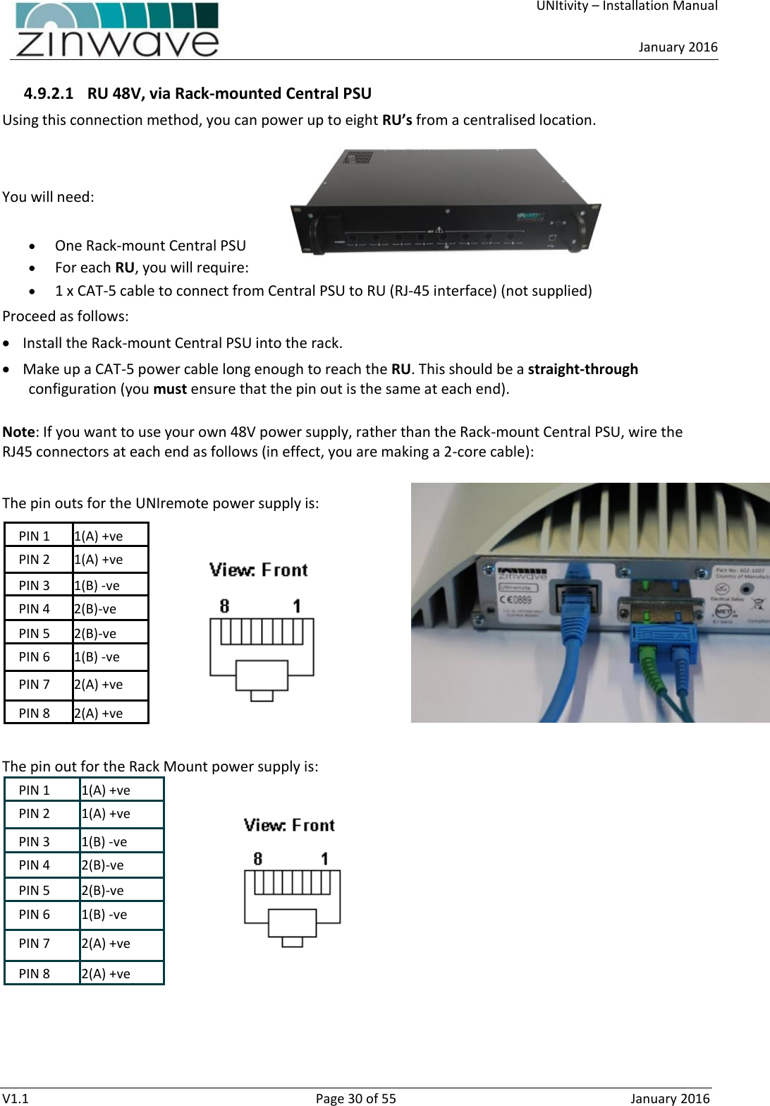     UNItivity – Installation Manual      January 2016  V1.1  Page 30 of 55  January 2016 4.9.2.1 RU 48V, via Rack-mounted Central PSU Using this connection method, you can power up to eight RU’s from a centralised location.    You will need:   One Rack-mount Central PSU  For each RU, you will require:  1 x CAT-5 cable to connect from Central PSU to RU (RJ-45 interface) (not supplied) Proceed as follows:  Install the Rack-mount Central PSU into the rack.  Make up a CAT-5 power cable long enough to reach the RU. This should be a straight-through configuration (you must ensure that the pin out is the same at each end).    Note: If you want to use your own 48V power supply, rather than the Rack-mount Central PSU, wire the RJ45 connectors at each end as follows (in effect, you are making a 2-core cable):  The pin outs for the UNIremote power supply is: PIN 1 1(A) +ve PIN 2 1(A) +ve PIN 3 1(B) -ve PIN 4 2(B)-ve PIN 5 2(B)-ve PIN 6 1(B) -ve PIN 7 2(A) +ve PIN 8 2(A) +ve  The pin out for the Rack Mount power supply is: PIN 1 1(A) +ve PIN 2 1(A) +ve PIN 3 1(B) -ve PIN 4 2(B)-ve PIN 5 2(B)-ve PIN 6 1(B) -ve PIN 7 2(A) +ve PIN 8 2(A) +ve    