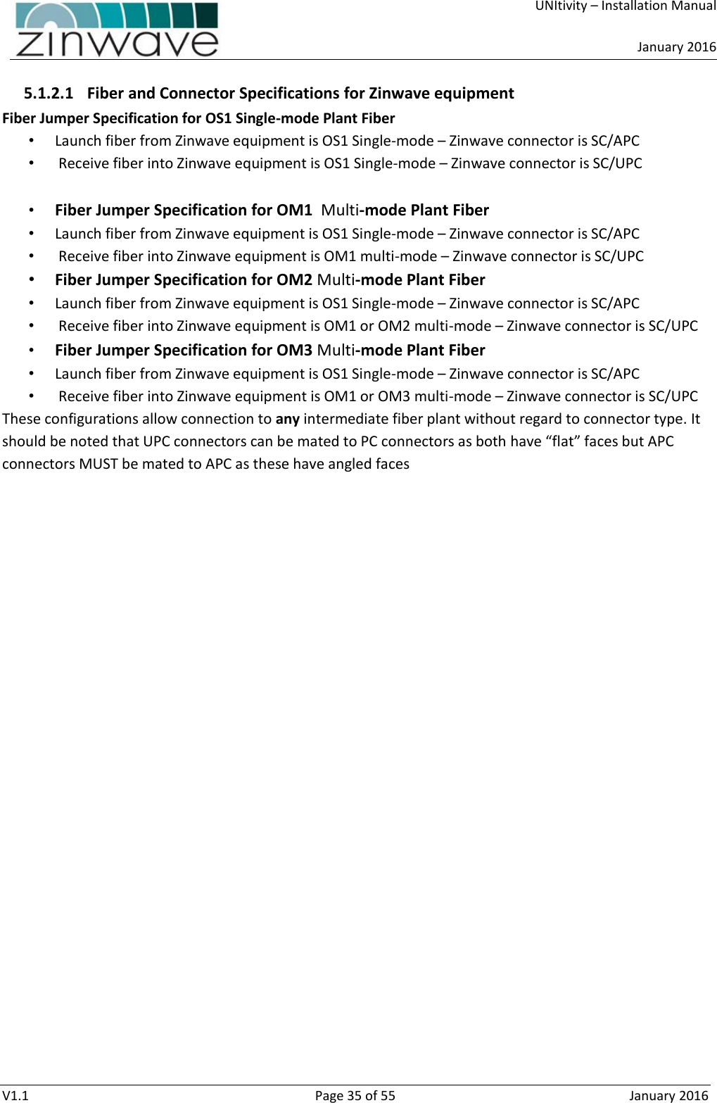     UNItivity – Installation Manual      January 2016  V1.1  Page 35 of 55  January 2016 5.1.2.1 Fiber and Connector Specifications for Zinwave equipment Fiber Jumper Specification for OS1 Single-mode Plant Fiber • Launch fiber from Zinwave equipment is OS1 Single-mode – Zinwave connector is SC/APC •  Receive fiber into Zinwave equipment is OS1 Single-mode – Zinwave connector is SC/UPC  • Fiber Jumper Specification for OM1  Multi-mode Plant Fiber • Launch fiber from Zinwave equipment is OS1 Single-mode – Zinwave connector is SC/APC •  Receive fiber into Zinwave equipment is OM1 multi-mode – Zinwave connector is SC/UPC • Fiber Jumper Specification for OM2 Multi-mode Plant Fiber • Launch fiber from Zinwave equipment is OS1 Single-mode – Zinwave connector is SC/APC •  Receive fiber into Zinwave equipment is OM1 or OM2 multi-mode – Zinwave connector is SC/UPC • Fiber Jumper Specification for OM3 Multi-mode Plant Fiber • Launch fiber from Zinwave equipment is OS1 Single-mode – Zinwave connector is SC/APC •  Receive fiber into Zinwave equipment is OM1 or OM3 multi-mode – Zinwave connector is SC/UPC These configurations allow connection to any intermediate fiber plant without regard to connector type. It should be noted that UPC connectors can be mated to PC connectors as both have “flat” faces but APC connectors MUST be mated to APC as these have angled faces    