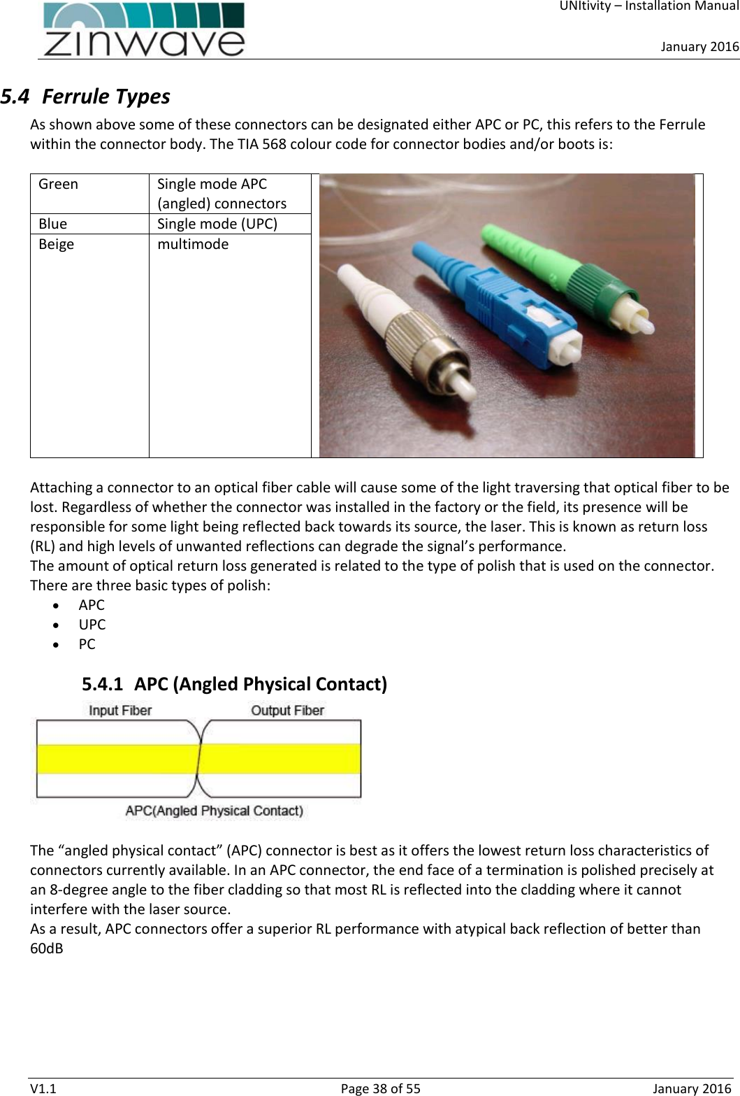     UNItivity – Installation Manual      January 2016  V1.1  Page 38 of 55  January 2016 5.4 Ferrule Types As shown above some of these connectors can be designated either APC or PC, this refers to the Ferrule within the connector body. The TIA 568 colour code for connector bodies and/or boots is:   Green Single mode APC (angled) connectors   Blue  Single mode (UPC) Beige  multimode   Attaching a connector to an optical fiber cable will cause some of the light traversing that optical fiber to be lost. Regardless of whether the connector was installed in the factory or the field, its presence will be responsible for some light being reflected back towards its source, the laser. This is known as return loss (RL) and high levels of unwanted reflections can degrade the signal’s performance. The amount of optical return loss generated is related to the type of polish that is used on the connector. There are three basic types of polish:  APC  UPC  PC 5.4.1 APC (Angled Physical Contact)    The “angled physical contact” (APC) connector is best as it offers the lowest return loss characteristics of connectors currently available. In an APC connector, the end face of a termination is polished precisely at an 8-degree angle to the fiber cladding so that most RL is reflected into the cladding where it cannot interfere with the laser source.  As a result, APC connectors offer a superior RL performance with atypical back reflection of better than 60dB 