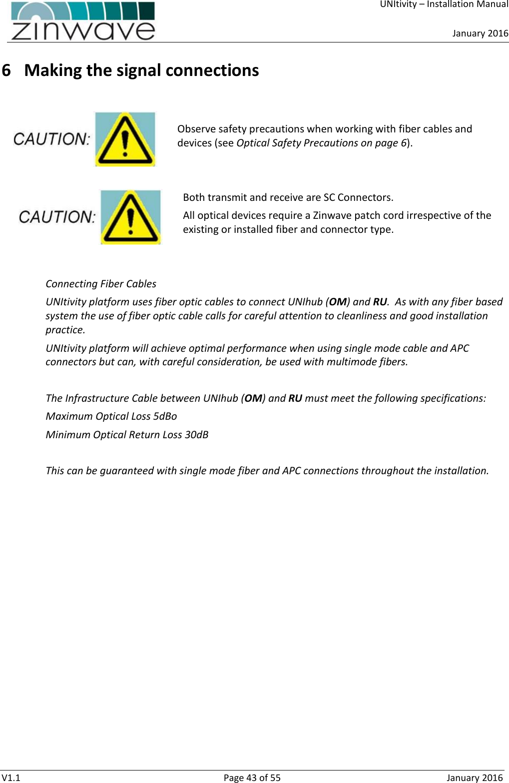     UNItivity – Installation Manual      January 2016  V1.1  Page 43 of 55  January 2016 6 Making the signal connections   Observe safety precautions when working with fiber cables and devices (see Optical Safety Precautions on page 6).   Both transmit and receive are SC Connectors. All optical devices require a Zinwave patch cord irrespective of the existing or installed fiber and connector type.   Connecting Fiber Cables UNItivity platform uses fiber optic cables to connect UNIhub (OM) and RU.  As with any fiber based system the use of fiber optic cable calls for careful attention to cleanliness and good installation practice. UNItivity platform will achieve optimal performance when using single mode cable and APC connectors but can, with careful consideration, be used with multimode fibers.   The Infrastructure Cable between UNIhub (OM) and RU must meet the following specifications: Maximum Optical Loss 5dBo Minimum Optical Return Loss 30dB  This can be guaranteed with single mode fiber and APC connections throughout the installation.    