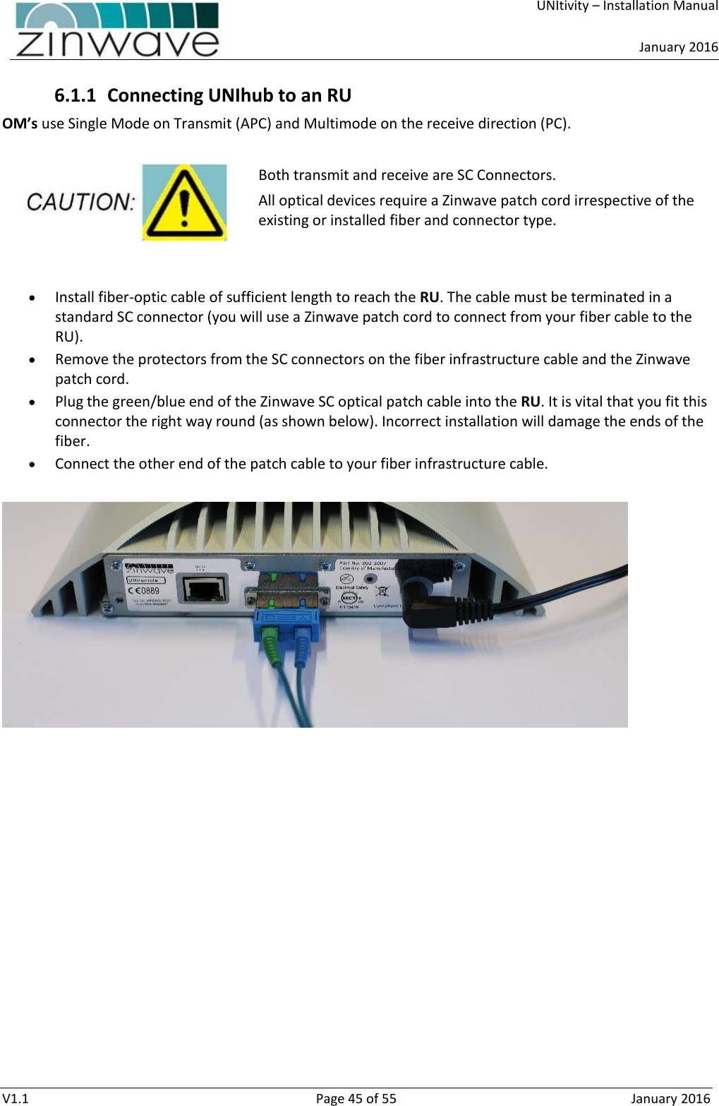     UNItivity – Installation Manual      January 2016  V1.1  Page 45 of 55  January 2016 6.1.1 Connecting UNIhub to an RU OM’s use Single Mode on Transmit (APC) and Multimode on the receive direction (PC).  Both transmit and receive are SC Connectors. All optical devices require a Zinwave patch cord irrespective of the existing or installed fiber and connector type.    Install fiber-optic cable of sufficient length to reach the RU. The cable must be terminated in a standard SC connector (you will use a Zinwave patch cord to connect from your fiber cable to the RU).  Remove the protectors from the SC connectors on the fiber infrastructure cable and the Zinwave patch cord.   Plug the green/blue end of the Zinwave SC optical patch cable into the RU. It is vital that you fit this connector the right way round (as shown below). Incorrect installation will damage the ends of the fiber.  Connect the other end of the patch cable to your fiber infrastructure cable.      