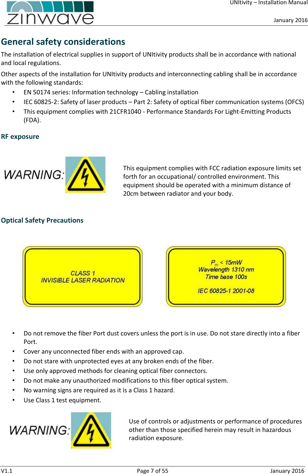     UNItivity – Installation Manual      January 2016  V1.1  Page 7 of 55  January 2016 General safety considerations The installation of electrical supplies in support of UNItivity products shall be in accordance with national and local regulations. Other aspects of the installation for UNItivity products and interconnecting cabling shall be in accordance with the following standards: • EN 50174 series: Information technology – Cabling installation • IEC 60825-2: Safety of laser products – Part 2: Safety of optical fiber communication systems (OFCS) • This equipment complies with 21CFR1040 - Performance Standards For Light-Emitting Products (FDA). RF exposure   This equipment complies with FCC radiation exposure limits set forth for an occupational/ controlled environment. This equipment should be operated with a minimum distance of 20cm between radiator and your body.  Optical Safety Precautions  • Do not remove the fiber Port dust covers unless the port is in use. Do not stare directly into a fiber Port. • Cover any unconnected fiber ends with an approved cap. • Do not stare with unprotected eyes at any broken ends of the fiber. • Use only approved methods for cleaning optical fiber connectors. • Do not make any unauthorized modifications to this fiber optical system. • No warning signs are required as it is a Class 1 hazard. • Use Class 1 test equipment.  Use of controls or adjustments or performance of procedures other than those specified herein may result in hazardous radiation exposure.   