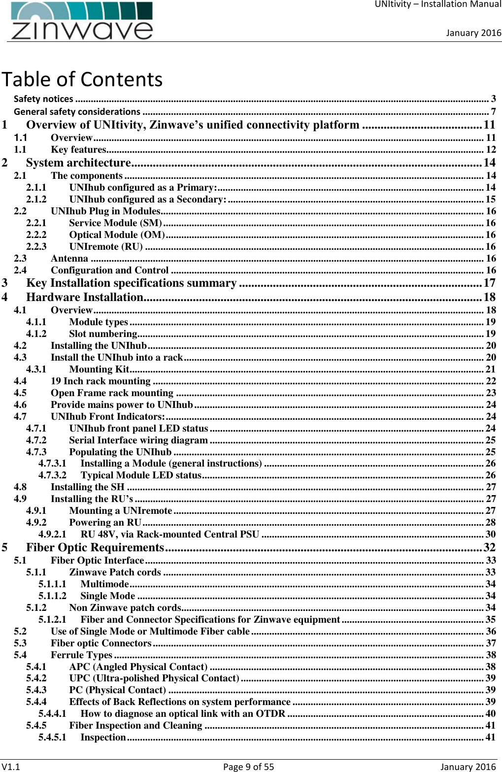     UNItivity – Installation Manual      January 2016  V1.1  Page 9 of 55  January 2016 Table of Contents Safety notices ................................................................................................................................................................ 3 General safety considerations ...................................................................................................................................... 7 1 Overview of UNItivity, Zinwave’s unified connectivity platform ....................................... 11 1.1 Overview ....................................................................................................................................................... 11 1.1 Key features.................................................................................................................................................. 12 2 System architecture.................................................................................................................. 14 2.1 The components ........................................................................................................................................... 14 2.1.1 UNIhub configured as a Primary:....................................................................................................... 14 2.1.2 UNIhub configured as a Secondary: ................................................................................................... 15 2.2 UNIhub Plug in Modules............................................................................................................................. 16 2.2.1 Service Module (SM) ............................................................................................................................ 16 2.2.2 Optical Module (OM) ........................................................................................................................... 16 2.2.3 UNIremote (RU) ................................................................................................................................... 16 2.3 Antenna ........................................................................................................................................................ 16 2.4 Configuration and Control ......................................................................................................................... 16 3 Key Installation specifications summary ............................................................................... 17 4 Hardware Installation.............................................................................................................. 18 4.1 Overview ....................................................................................................................................................... 18 4.1.1 Module types ......................................................................................................................................... 19 4.1.2 Slot numbering...................................................................................................................................... 19 4.2 Installing the UNIhub .................................................................................................................................. 20 4.3 Install the UNIhub into a rack .................................................................................................................... 20 4.3.1 Mounting Kit ......................................................................................................................................... 21 4.4 19 Inch rack mounting ................................................................................................................................ 22 4.5 Open Frame rack mounting ....................................................................................................................... 23 4.6 Provide mains power to UNIhub ................................................................................................................ 24 4.7 UNIhub Front Indicators: ........................................................................................................................... 24 4.7.1 UNIhub front panel LED status .......................................................................................................... 24 4.7.2 Serial Interface wiring diagram .......................................................................................................... 25 4.7.3 Populating the UNIhub ........................................................................................................................ 25 4.7.3.1 Installing a Module (general instructions) ..................................................................................... 26 4.7.3.2 Typical Module LED status ............................................................................................................. 26 4.8 Installing the SH .......................................................................................................................................... 27 4.9 Installing the RU’s ....................................................................................................................................... 27 4.9.1 Mounting a UNIremote ........................................................................................................................ 27 4.9.2 Powering an RU .................................................................................................................................... 28 4.9.2.1 RU 48V, via Rack-mounted Central PSU ...................................................................................... 30 5 Fiber Optic Requirements ....................................................................................................... 32 5.1 Fiber Optic Interface ................................................................................................................................... 33 5.1.1 Zinwave Patch cords ............................................................................................................................ 33 5.1.1.1 Multimode ......................................................................................................................................... 34 5.1.1.2 Single Mode ...................................................................................................................................... 34 5.1.2 Non Zinwave patch cords..................................................................................................................... 34 5.1.2.1 Fiber and Connector Specifications for Zinwave equipment ....................................................... 35 5.2 Use of Single Mode or Multimode Fiber cable .......................................................................................... 36 5.3 Fiber optic Connectors ................................................................................................................................ 37 5.4 Ferrule Types ............................................................................................................................................... 38 5.4.1 APC (Angled Physical Contact) .......................................................................................................... 38 5.4.2 UPC (Ultra-polished Physical Contact) .............................................................................................. 39 5.4.3 PC (Physical Contact) .......................................................................................................................... 39 5.4.4 Effects of Back Reflections on system performance .......................................................................... 39 5.4.4.1 How to diagnose an optical link with an OTDR ............................................................................ 40 5.4.5 Fiber Inspection and Cleaning ............................................................................................................ 41 5.4.5.1 Inspection .......................................................................................................................................... 41 