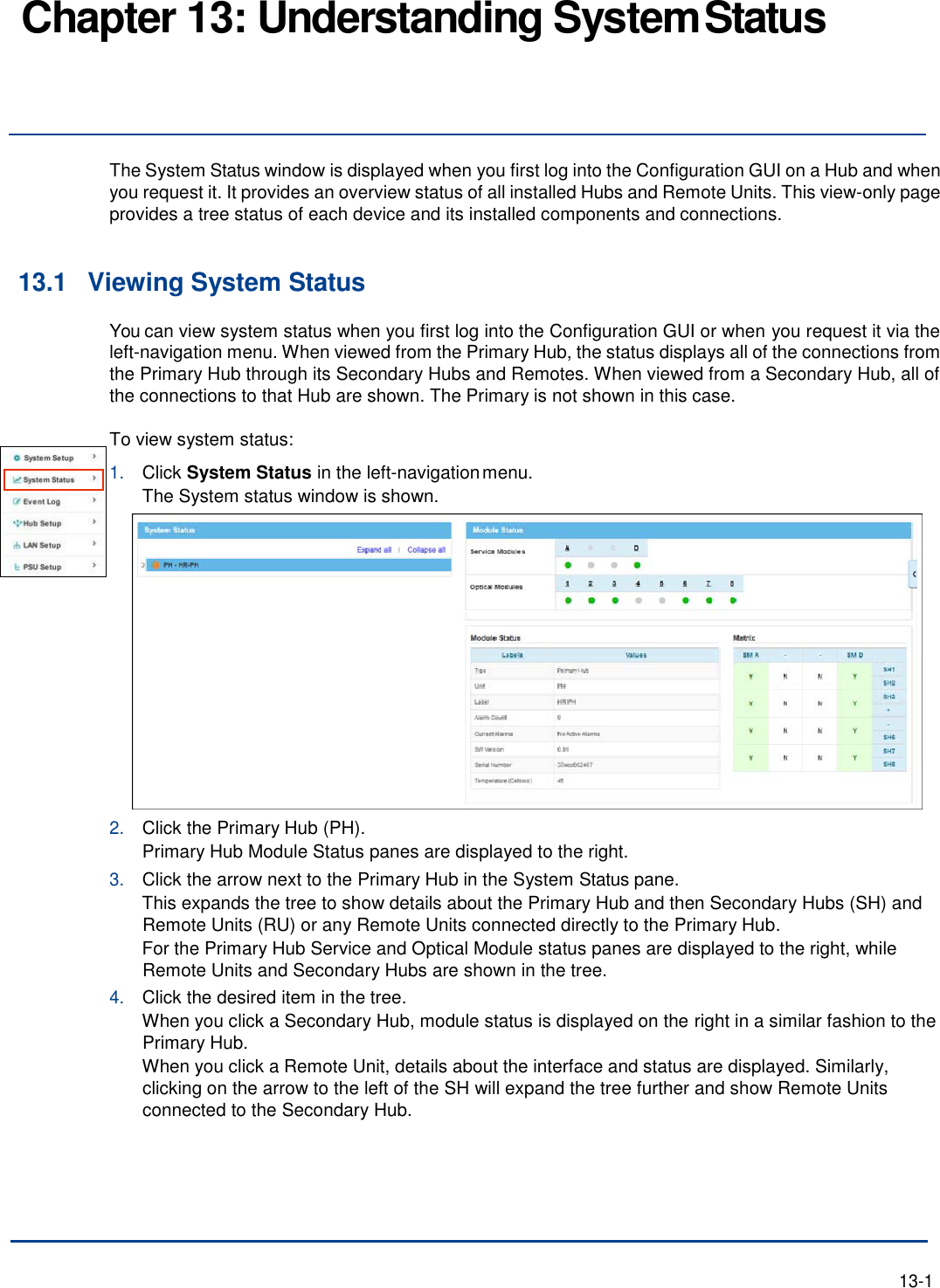 Chapter 13: Understanding System Status     The System Status window is displayed when you first log into the Configuration GUI on a Hub and when you request it. It provides an overview status of all installed Hubs and Remote Units. This view-only page provides a tree status of each device and its installed components and connections.   13.1 Viewing System Status You can view system status when you first log into the Configuration GUI or when you request it via the left-navigation menu. When viewed from the Primary Hub, the status displays all of the connections from the Primary Hub through its Secondary Hubs and Remotes. When viewed from a Secondary Hub, all of the connections to that Hub are shown. The Primary is not shown in this case.  To view system status: 1. Click System Status in the left-navigation menu. The System status window is shown. 2. Click the Primary Hub (PH). Primary Hub Module Status panes are displayed to the right. 3. Click the arrow next to the Primary Hub in the System Status pane. This expands the tree to show details about the Primary Hub and then Secondary Hubs (SH) and Remote Units (RU) or any Remote Units connected directly to the Primary Hub. For the Primary Hub Service and Optical Module status panes are displayed to the right, while Remote Units and Secondary Hubs are shown in the tree. 4. Click the desired item in the tree. When you click a Secondary Hub, module status is displayed on the right in a similar fashion to the Primary Hub. When you click a Remote Unit, details about the interface and status are displayed. Similarly, clicking on the arrow to the left of the SH will expand the tree further and show Remote Units connected to the Secondary Hub.        13-1 