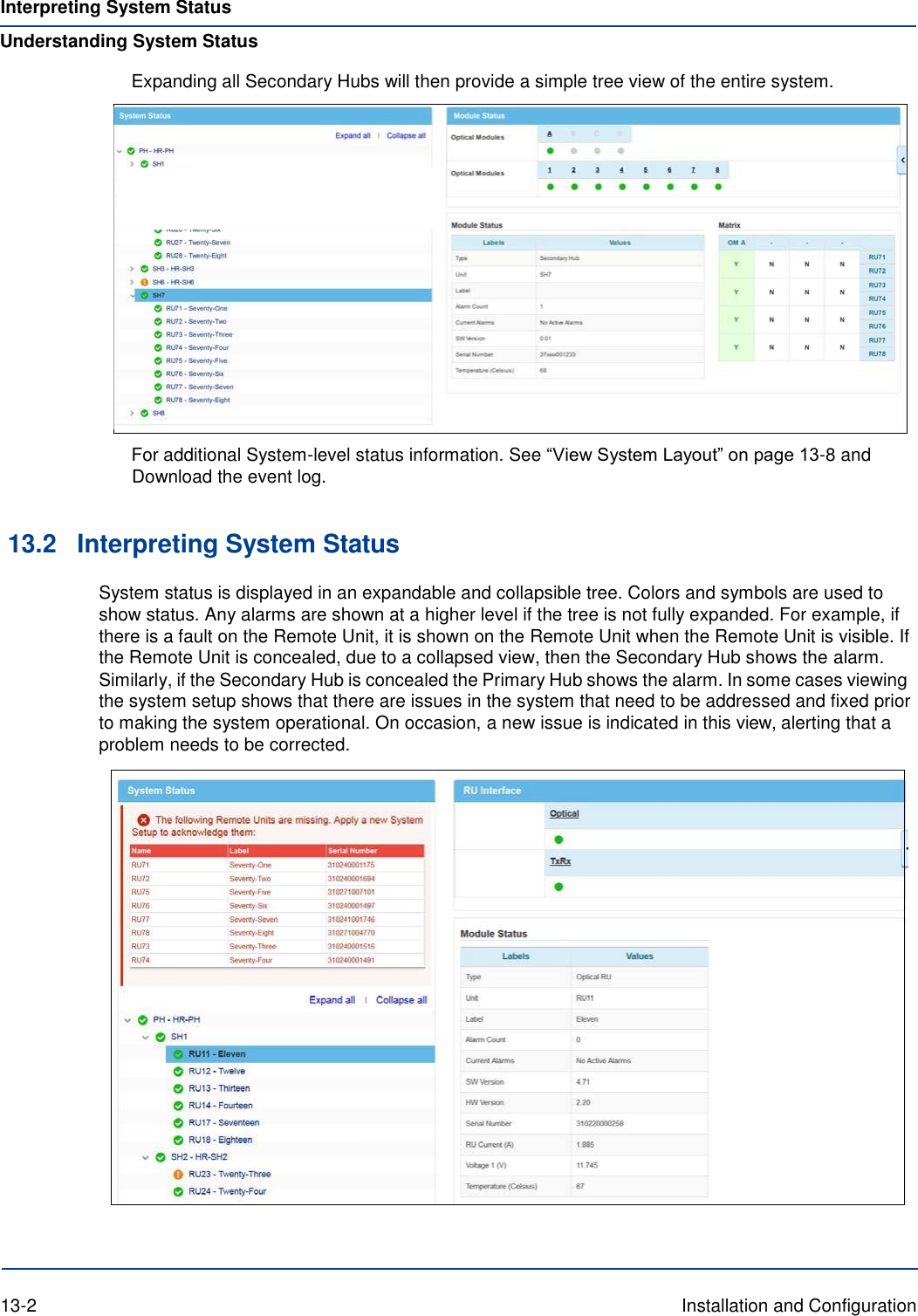 Interpreting System Status Understanding System Status Expanding all Secondary Hubs will then provide a simple tree view of the entire system.    For additional System-level status information. See “View System Layout” on page 13-8 and Download the event log.   13.2 Interpreting System Status System status is displayed in an expandable and collapsible tree. Colors and symbols are used to show status. Any alarms are shown at a higher level if the tree is not fully expanded. For example, if there is a fault on the Remote Unit, it is shown on the Remote Unit when the Remote Unit is visible. If the Remote Unit is concealed, due to a collapsed view, then the Secondary Hub shows the alarm. Similarly, if the Secondary Hub is concealed the Primary Hub shows the alarm. In some cases viewing the system setup shows that there are issues in the system that need to be addressed and fixed prior to making the system operational. On occasion, a new issue is indicated in this view, alerting that a problem needs to be corrected.      13-2  Installation and Configuration 