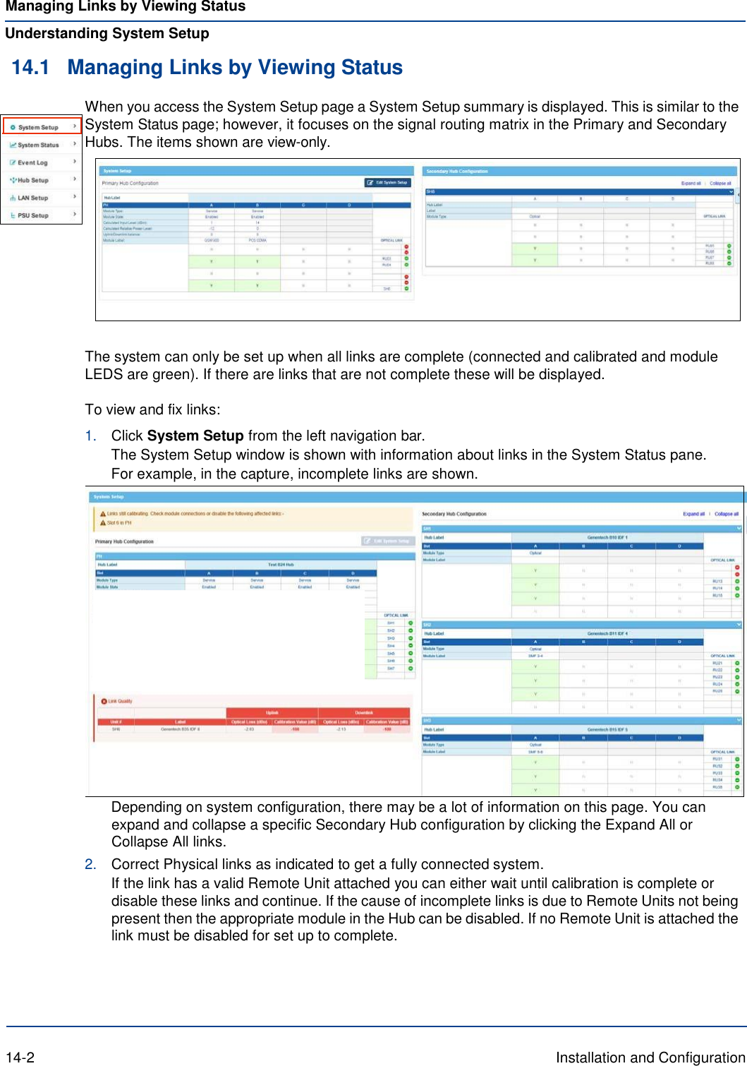Managing Links by Viewing Status Understanding System Setup 14.1 Managing Links by Viewing Status When you access the System Setup page a System Setup summary is displayed. This is similar to the System Status page; however, it focuses on the signal routing matrix in the Primary and Secondary Hubs. The items shown are view-only.     The system can only be set up when all links are complete (connected and calibrated and module LEDS are green). If there are links that are not complete these will be displayed.  To view and fix links: 1. Click System Setup from the left navigation bar. The System Setup window is shown with information about links in the System Status pane. For example, in the capture, incomplete links are shown.  Depending on system configuration, there may be a lot of information on this page. You can expand and collapse a specific Secondary Hub configuration by clicking the Expand All or Collapse All links. 2. Correct Physical links as indicated to get a fully connected system. If the link has a valid Remote Unit attached you can either wait until calibration is complete or disable these links and continue. If the cause of incomplete links is due to Remote Units not being present then the appropriate module in the Hub can be disabled. If no Remote Unit is attached the link must be disabled for set up to complete.       14-2  Installation and Configuration 