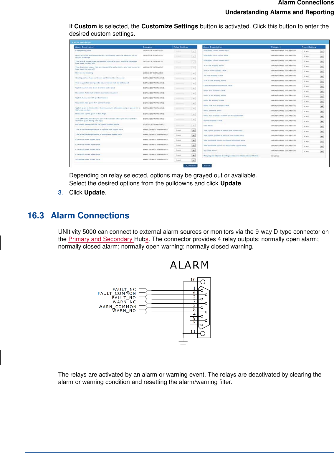 Alarm Connections Understanding Alarms and Reporting If Custom is selected, the Customize Settings button is activated. Click this button to enter the desired custom settings. Depending on relay selected, options may be grayed out or available. Select the desired options from the pulldowns and click Update. 3. Click Update.   16.3  Alarm Connections UNItivity 5000 can connect to external alarm sources or monitors via the 9-way D-type connector on the Primary and Secondary Hubs. The connector provides 4 relay outputs: normally open alarm; normally closed alarm; normally open warning; normally closed warning.  The relays are activated by an alarm or warning event. The relays are deactivated by clearing the alarm or warning condition and resetting the alarm/warning filter.           