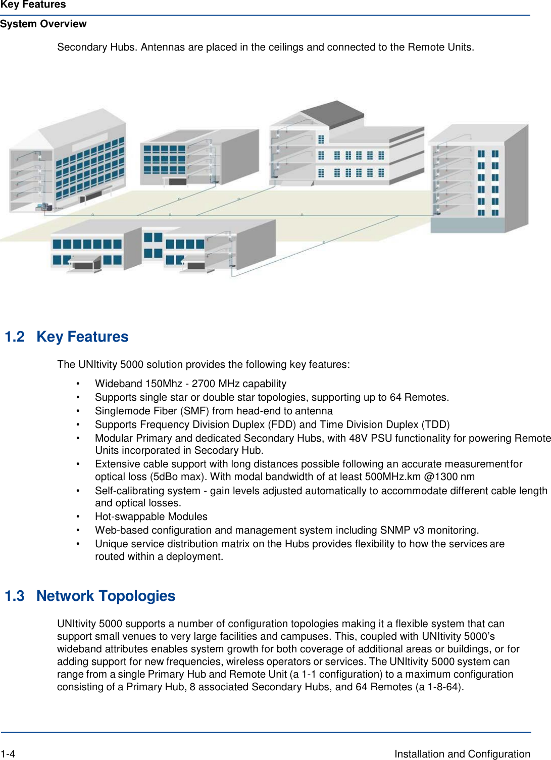 Key Features System Overview Secondary Hubs. Antennas are placed in the ceilings and connected to the Remote Units.       1.2 Key Features The UNItivity 5000 solution provides the following key features: • Wideband 150Mhz - 2700 MHz capability • Supports single star or double star topologies, supporting up to 64 Remotes. • Singlemode Fiber (SMF) from head-end to antenna • Supports Frequency Division Duplex (FDD) and Time Division Duplex (TDD) • Modular Primary and dedicated Secondary Hubs, with 48V PSU functionality for powering Remote Units incorporated in Secodary Hub. • Extensive cable support with long distances possible following an accurate measurement for optical loss (5dBo max). With modal bandwidth of at least 500MHz.km @1300 nm • Self-calibrating system - gain levels adjusted automatically to accommodate different cable length and optical losses. • Hot-swappable Modules • Web-based configuration and management system including SNMP v3 monitoring. • Unique service distribution matrix on the Hubs provides flexibility to how the services are routed within a deployment.   1.3 Network Topologies UNItivity 5000 supports a number of configuration topologies making it a flexible system that can support small venues to very large facilities and campuses. This, coupled with UNItivity 5000’s wideband attributes enables system growth for both coverage of additional areas or buildings, or for adding support for new frequencies, wireless operators or services. The UNItivity 5000 system can range from a single Primary Hub and Remote Unit (a 1-1 configuration) to a maximum configuration consisting of a Primary Hub, 8 associated Secondary Hubs, and 64 Remotes (a 1-8-64).     1-4  Installation and Configuration 