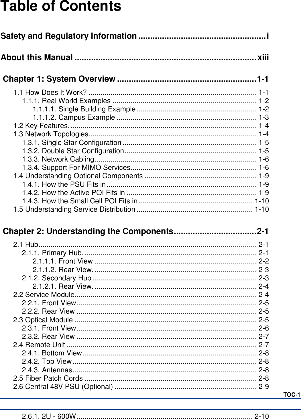Table of Contents   Safety and Regulatory Information ...................................................... i About this Manual ............................................................................. xiii Chapter 1: System Overview ........................................................... 1-1 1.1 How Does It Work? .................................................................................... 1-1 1.1.1. Real World Examples ........................................................................ 1-2 1.1.1.1. Single Building Example ............................................................ 1-2 1.1.1.2. Campus Example ...................................................................... 1-3 1.2 Key Features. ............................................................................................. 1-4 1.3 Network Topologies .................................................................................... 1-4 1.3.1. Single Star Configuration ................................................................... 1-5 1.3.2. Double Star Configuration .................................................................. 1-5 1.3.3. Network Cabling ................................................................................. 1-6 1.3.4. Support For MIMO Services ............................................................... 1-6 1.4 Understanding Optional Components ........................................................ 1-9 1.4.1. How the PSU Fits in ........................................................................... 1-9 1.4.2. How the Active POI Fits in ................................................................. 1-9 1.4.3. How the Small Cell POI Fits in ......................................................... 1-10 1.5 Understanding Service Distribution .......................................................... 1-10 Chapter 2: Understanding the Components ................................... 2-1 2.1 Hub ............................................................................................................. 2-1 2.1.1. Primary Hub. ...................................................................................... 2-1 2.1.1.1. Front View ................................................................................. 2-2 2.1.1.2. Rear View. ................................................................................. 2-3 2.1.2. Secondary Hub .................................................................................. 2-3 2.1.2.1. Rear View. ................................................................................. 2-4 2.2 Service Module........................................................................................... 2-4 2.2.1. Front View .......................................................................................... 2-5 2.2.2. Rear View .......................................................................................... 2-5 2.3 Optical Module ........................................................................................... 2-5 2.3.1. Front View .......................................................................................... 2-6 2.3.2. Rear View .......................................................................................... 2-7 2.4 Remote Unit ............................................................................................... 2-7 2.4.1. Bottom View ....................................................................................... 2-8 2.4.2. Top View ............................................................................................ 2-8 2.4.3. Antennas ............................................................................................ 2-8 2.5 Fiber Patch Cords ...................................................................................... 2-8 2.6 Central 48V PSU (Optional) ....................................................................... 2-9 TOC-1 2.6.1. 2U - 600W ........................................................................................ 2-10 