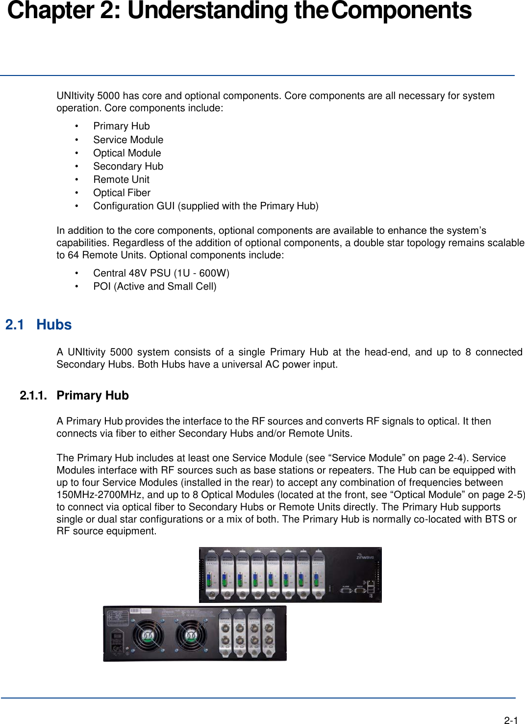 Chapter 2: Understanding the Components     UNItivity 5000 has core and optional components. Core components are all necessary for system operation. Core components include: • Primary Hub • Service Module • Optical Module • Secondary Hub • Remote Unit • Optical Fiber • Configuration GUI (supplied with the Primary Hub)  In addition to the core components, optional components are available to enhance the system’s capabilities. Regardless of the addition of optional components, a double star topology remains scalable to 64 Remote Units. Optional components include: • Central 48V PSU (1U - 600W) • POI (Active and Small Cell)   2.1 Hubs A UNItivity  5000 system  consists of  a  single  Primary  Hub  at  the  head-end,  and  up to  8  connected Secondary Hubs. Both Hubs have a universal AC power input.  2.1.1.  Primary Hub  A Primary Hub provides the interface to the RF sources and converts RF signals to optical. It then connects via fiber to either Secondary Hubs and/or Remote Units.  The Primary Hub includes at least one Service Module (see “Service Module” on page 2-4). Service Modules interface with RF sources such as base stations or repeaters. The Hub can be equipped with up to four Service Modules (installed in the rear) to accept any combination of frequencies between 150MHz-2700MHz, and up to 8 Optical Modules (located at the front, see “Optical Module” on page 2-5) to connect via optical fiber to Secondary Hubs or Remote Units directly. The Primary Hub supports single or dual star configurations or a mix of both. The Primary Hub is normally co-located with BTS or RF source equipment.         2-1 
