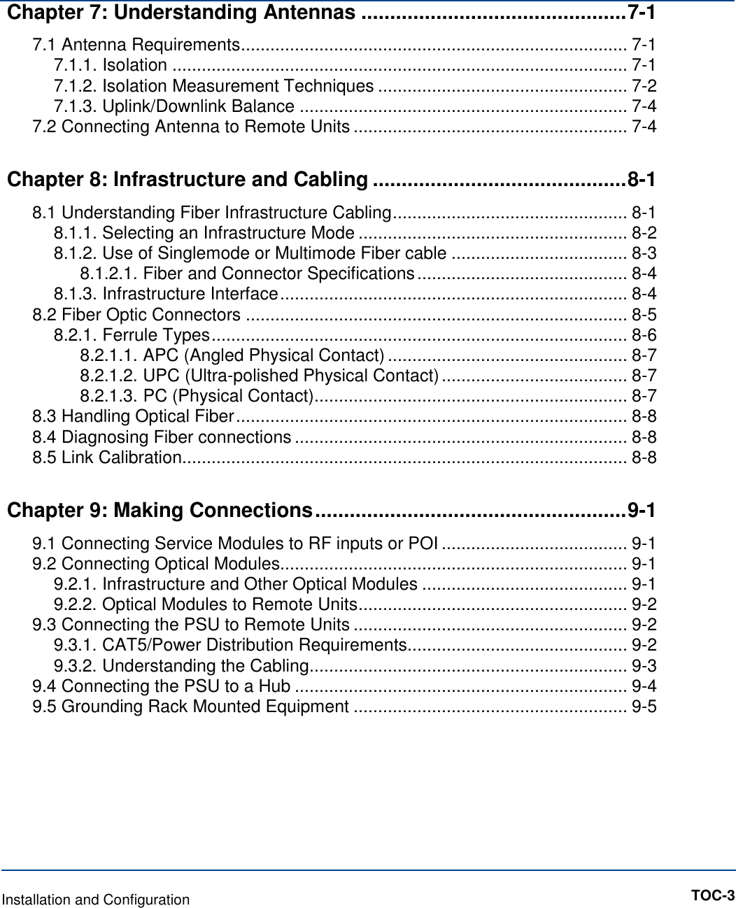 Chapter 7: Understanding Antennas .............................................. 7-1 7.1 Antenna Requirements ............................................................................... 7-1 7.1.1. Isolation ............................................................................................. 7-1 7.1.2. Isolation Measurement Techniques ................................................... 7-2 7.1.3. Uplink/Downlink Balance ................................................................... 7-4 7.2 Connecting Antenna to Remote Units ........................................................ 7-4 Chapter 8: Infrastructure and Cabling ............................................ 8-1 8.1 Understanding Fiber Infrastructure Cabling ................................................ 8-1 8.1.1. Selecting an Infrastructure Mode ....................................................... 8-2 8.1.2. Use of Singlemode or Multimode Fiber cable .................................... 8-3 8.1.2.1. Fiber and Connector Specifications ........................................... 8-4 8.1.3. Infrastructure Interface ....................................................................... 8-4 8.2 Fiber Optic Connectors .............................................................................. 8-5 8.2.1. Ferrule Types ..................................................................................... 8-6 8.2.1.1. APC (Angled Physical Contact) ................................................. 8-7 8.2.1.2. UPC (Ultra-polished Physical Contact) ...................................... 8-7 8.2.1.3. PC (Physical Contact) ................................................................ 8-7 8.3 Handling Optical Fiber ................................................................................ 8-8 8.4 Diagnosing Fiber connections .................................................................... 8-8 8.5 Link Calibration........................................................................................... 8-8 Chapter 9: Making Connections ...................................................... 9-1 9.1 Connecting Service Modules to RF inputs or POI ...................................... 9-1 9.2 Connecting Optical Modules....................................................................... 9-1 9.2.1. Infrastructure and Other Optical Modules .......................................... 9-1 9.2.2. Optical Modules to Remote Units ....................................................... 9-2 9.3 Connecting the PSU to Remote Units ........................................................ 9-2 9.3.1. CAT5/Power Distribution Requirements............................................. 9-2 9.3.2. Understanding the Cabling ................................................................. 9-3 9.4 Connecting the PSU to a Hub .................................................................... 9-4 9.5 Grounding Rack Mounted Equipment ........................................................ 9-5          Installation and Configuration          TOC-3 