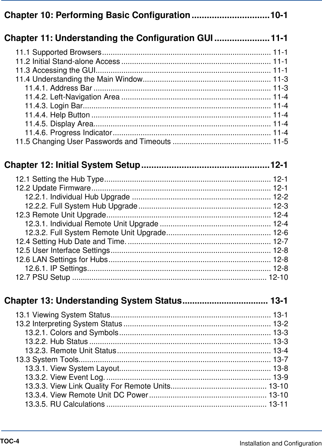   Chapter 10: Performing Basic Configuration ............................... 10-1 Chapter 11: Understanding the Configuration GUI ...................... 11-1 11.1 Supported Browsers ............................................................................... 11-1 11.2 Initial Stand-alone Access ...................................................................... 11-1 11.3 Accessing the GUI .................................................................................. 11-1 11.4 Understanding the Main Window ............................................................ 11-3 11.4.1. Address Bar ................................................................................... 11-3 11.4.2. Left-Navigation Area ...................................................................... 11-4 11.4.3. Login Bar ........................................................................................ 11-4 11.4.4. Help Button .................................................................................... 11-4 11.4.5. Display Area................................................................................... 11-4 11.4.6. Progress Indicator .......................................................................... 11-4 11.5 Changing User Passwords and Timeouts .............................................. 11-5 Chapter 12: Initial System Setup ................................................... 12-1 12.1 Setting the Hub Type .............................................................................. 12-1 12.2 Update Firmware .................................................................................... 12-1 12.2.1. Individual Hub Upgrade ................................................................. 12-2 12.2.2. Full System Hub Upgrade .............................................................. 12-3 12.3 Remote Unit Upgrade ............................................................................. 12-4 12.3.1. Individual Remote Unit Upgrade .................................................... 12-4 12.3.2. Full System Remote Unit Upgrade ................................................. 12-6 12.4 Setting Hub Date and Time. ................................................................... 12-7 12.5 User Interface Settings ........................................................................... 12-8 12.6 LAN Settings for Hubs ............................................................................ 12-8 12.6.1. IP Settings ...................................................................................... 12-8 12.7 PSU Setup ........................................................................................... 12-10 Chapter 13: Understanding System Status ................................... 13-1 13.1 Viewing System Status ........................................................................... 13-1 13.2 Interpreting System Status ..................................................................... 13-2 13.2.1. Colors and Symbols ....................................................................... 13-3 13.2.2. Hub Status ..................................................................................... 13-3 13.2.3. Remote Unit Status ........................................................................ 13-4 13.3 System Tools.......................................................................................... 13-7 13.3.1. View System Layout....................................................................... 13-8 13.3.2. View Event Log. ............................................................................. 13-9 13.3.3. View Link Quality For Remote Units ............................................. 13-10 13.3.4. View Remote Unit DC Power ....................................................... 13-10 13.3.5. RU Calculations ........................................................................... 13-11 TOC-4  Installation and Configuration 