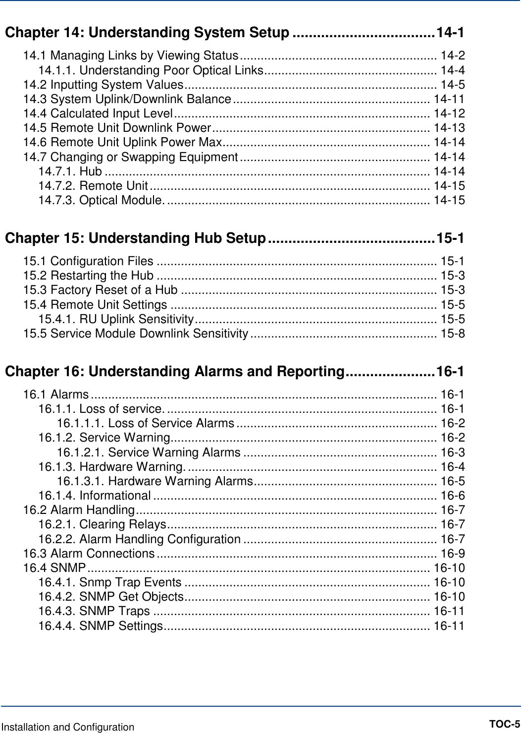 Chapter 14: Understanding System Setup ................................... 14-1 14.1 Managing Links by Viewing Status ......................................................... 14-2 14.1.1. Understanding Poor Optical Links .................................................. 14-4 14.2 Inputting System Values ......................................................................... 14-5 14.3 System Uplink/Downlink Balance ......................................................... 14-11 14.4 Calculated Input Level .......................................................................... 14-12 14.5 Remote Unit Downlink Power ............................................................... 14-13 14.6 Remote Unit Uplink Power Max ............................................................ 14-14 14.7 Changing or Swapping Equipment ....................................................... 14-14 14.7.1. Hub .............................................................................................. 14-14 14.7.2. Remote Unit ................................................................................. 14-15 14.7.3. Optical Module. ............................................................................ 14-15 Chapter 15: Understanding Hub Setup ......................................... 15-1 15.1 Configuration Files ................................................................................. 15-1 15.2 Restarting the Hub ................................................................................. 15-3 15.3 Factory Reset of a Hub .......................................................................... 15-3 15.4 Remote Unit Settings ............................................................................. 15-5 15.4.1. RU Uplink Sensitivity ...................................................................... 15-5 15.5 Service Module Downlink Sensitivity ...................................................... 15-8 Chapter 16: Understanding Alarms and Reporting ...................... 16-1 16.1 Alarms .................................................................................................... 16-1 16.1.1. Loss of service. .............................................................................. 16-1 16.1.1.1. Loss of Service Alarms .......................................................... 16-2 16.1.2. Service Warning ............................................................................. 16-2 16.1.2.1. Service Warning Alarms ........................................................ 16-3 16.1.3. Hardware Warning. ........................................................................ 16-4 16.1.3.1. Hardware Warning Alarms ..................................................... 16-5 16.1.4. Informational .................................................................................. 16-6 16.2 Alarm Handling ....................................................................................... 16-7 16.2.1. Clearing Relays .............................................................................. 16-7 16.2.2. Alarm Handling Configuration ........................................................ 16-7 16.3 Alarm Connections ................................................................................. 16-9 16.4 SNMP ................................................................................................... 16-10 16.4.1. Snmp Trap Events ....................................................................... 16-10 16.4.2. SNMP Get Objects ....................................................................... 16-10 16.4.3. SNMP Traps ................................................................................ 16-11 16.4.4. SNMP Settings ............................................................................. 16-11        Installation and Configuration       TOC-5 