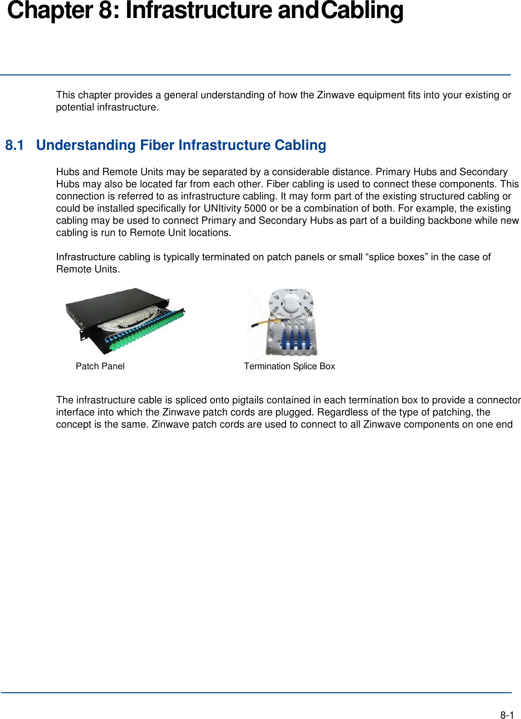 Chapter 8: Infrastructure and Cabling     This chapter provides a general understanding of how the Zinwave equipment fits into your existing or potential infrastructure.   8.1 Understanding Fiber Infrastructure Cabling Hubs and Remote Units may be separated by a considerable distance. Primary Hubs and Secondary Hubs may also be located far from each other. Fiber cabling is used to connect these components. This connection is referred to as infrastructure cabling. It may form part of the existing structured cabling or could be installed specifically for UNItivity 5000 or be a combination of both. For example, the existing cabling may be used to connect Primary and Secondary Hubs as part of a building backbone while new cabling is run to Remote Unit locations.  Infrastructure cabling is typically terminated on patch panels or small “splice boxes” in the case of Remote Units.  Patch Panel  Termination Splice Box   The infrastructure cable is spliced onto pigtails contained in each termination box to provide a connector interface into which the Zinwave patch cords are plugged. Regardless of the type of patching, the concept is the same. Zinwave patch cords are used to connect to all Zinwave components on one end                        8-1 