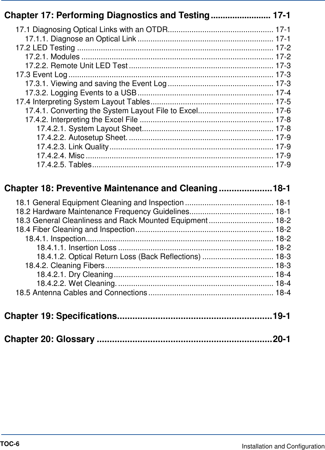   Chapter 17: Performing Diagnostics and Testing ......................... 17-1 17.1 Diagnosing Optical Links with an OTDR................................................. 17-1 17.1.1. Diagnose an Optical Link ............................................................... 17-1 17.2 LED Testing ........................................................................................... 17-2 17.2.1. Modules ......................................................................................... 17-2 17.2.2. Remote Unit LED Test ................................................................... 17-3 17.3 Event Log ............................................................................................... 17-3 17.3.1. Viewing and saving the Event Log ................................................. 17-3 17.3.2. Logging Events to a USB ............................................................... 17-4 17.4 Interpreting System Layout Tables ......................................................... 17-5 17.4.1. Converting the System Layout File to Excel ................................... 17-6 17.4.2. Interpreting the Excel File .............................................................. 17-8 17.4.2.1. System Layout Sheet ............................................................. 17-8 17.4.2.2. Autosetup Sheet. ................................................................... 17-9 17.4.2.3. Link Quality ............................................................................ 17-9 17.4.2.4. Misc ....................................................................................... 17-9 17.4.2.5. Tables .................................................................................... 17-9 Chapter 18: Preventive Maintenance and Cleaning ..................... 18-1 18.1 General Equipment Cleaning and Inspection ......................................... 18-1 18.2 Hardware Maintenance Frequency Guidelines....................................... 18-1 18.3 General Cleanliness and Rack Mounted Equipment .............................. 18-2 18.4 Fiber Cleaning and Inspection ................................................................ 18-2 18.4.1. Inspection....................................................................................... 18-2 18.4.1.1. Insertion Loss ........................................................................ 18-2 18.4.1.2. Optical Return Loss (Back Reflections) ................................. 18-3 18.4.2. Cleaning Fibers .............................................................................. 18-3 18.4.2.1. Dry Cleaning .......................................................................... 18-4 18.4.2.2. Wet Cleaning. ........................................................................ 18-4 18.5 Antenna Cables and Connections .......................................................... 18-4 Chapter 19: Specifications. ............................................................ 19-1 Chapter 20: Glossary ..................................................................... 20-1             TOC-6  Installation and Configuration 