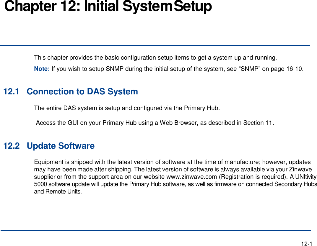 Chapter 12: Initial System Setup     This chapter provides the basic configuration setup items to get a system up and running. Note: If you wish to setup SNMP during the initial setup of the system, see “SNMP” on page 16-10.   12.1 Connection to DAS System The entire DAS system is setup and configured via the Primary Hub.  Access the GUI on your Primary Hub using a Web Browser, as described in Section 11.  12.2 Update Software Equipment is shipped with the latest version of software at the time of manufacture; however, updates may have been made after shipping. The latest version of software is always available via your Zinwave supplier or from the support area on our website www.zinwave.com (Registration is required). A UNItivity 5000 software update will update the Primary Hub software, as well as firmware on connected Secondary Hubs and Remote Units.       12-1 