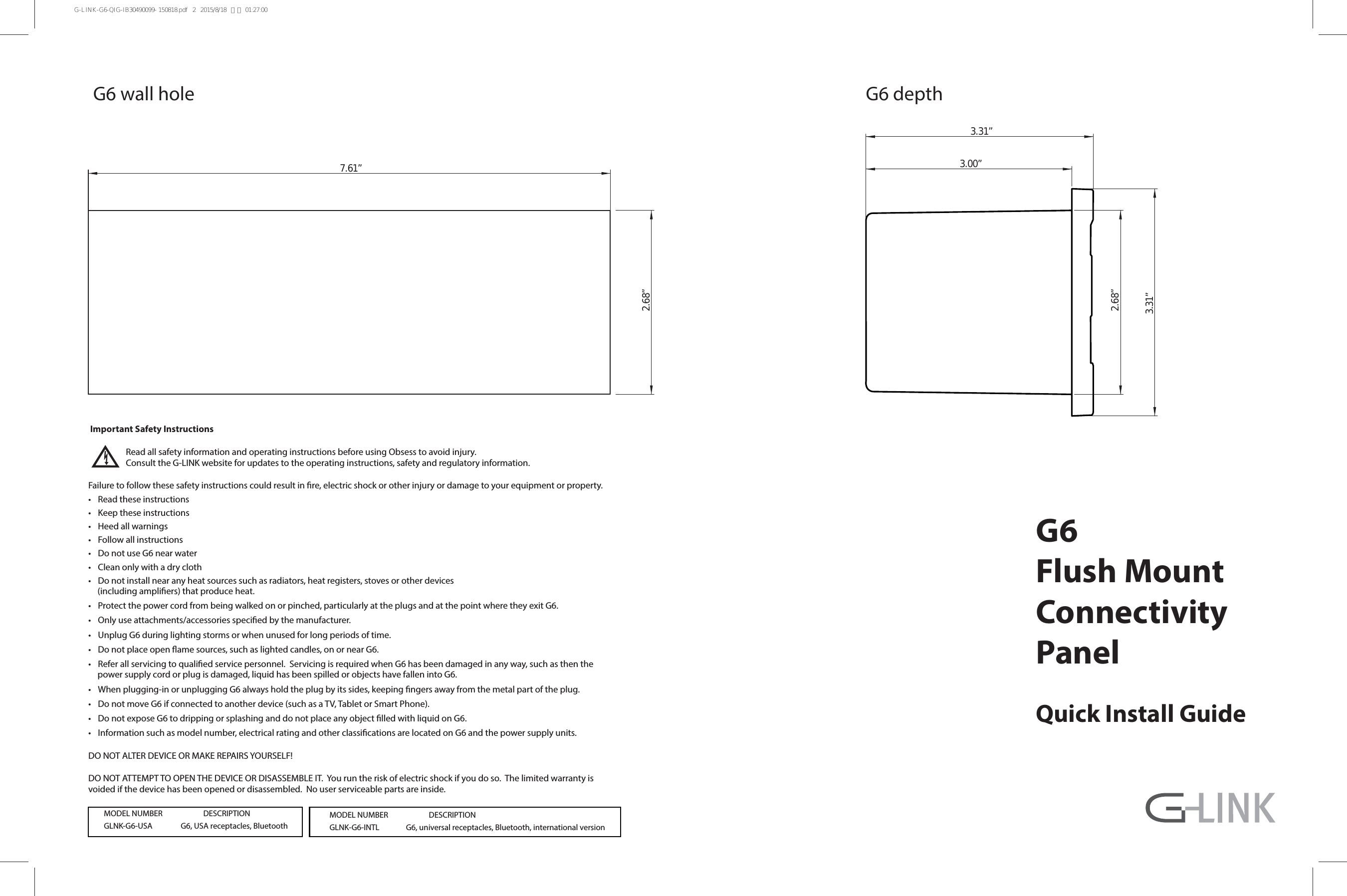 Quick Install GuideG6Flush MountConnectivityPanel Important Safety Instructions  Read all safety information and operating instructions before using Obsess to avoid injury.    Consult the G-LINK website for updates to the operating instructions, safety and regulatory information.Failure to follow these safety instructions could result in re, electric shock or other injury or damage to your equipment or property.t 3FBEUIFTFJOTUSVDUJPOTt ,FFQUIFTFJOTUSVDUJPOTt )FFEBMMXBSOJOHTt &apos;PMMPXBMMJOTUSVDUJPOTt %POPUVTF(OFBSXBUFSt $MFBOPOMZXJUIBESZDMPUIt %POPUJOTUBMMOFBSBOZIFBUTPVSDFTTVDIBTSBEJBUPSTIFBUSFHJTUFSTTUPWFTPSPUIFSEFWJDFT(including ampliers) that produce heat.t 1SPUFDUUIFQPXFSDPSEGSPNCFJOHXBMLFEPOPSQJODIFEQBSUJDVMBSMZBUUIFQMVHTBOEBUUIFQPJOUXIFSFUIFZFYJU(t 0OMZVTFBUUBDINFOUTBDDFTTPSJFTTQFDJöFECZUIFNBOVGBDUVSFSt 6OQMVH(EVSJOHMJHIUJOHTUPSNTPSXIFOVOVTFEGPSMPOHQFSJPETPGUJNFt %POPUQMBDFPQFOøBNFTPVSDFTTVDIBTMJHIUFEDBOEMFTPOPSOFBS(t 3FGFSBMMTFSWJDJOHUPRVBMJöFETFSWJDFQFSTPOOFM4FSWJDJOHJTSFRVJSFEXIFO(IBTCFFOEBNBHFEJOBOZXBZTVDIBTUIFOUIFQPXFSTVQQMZDPSEPSQMVHJTEBNBHFEMJRVJEIBTCFFOTQJMMFEPSPCKFDUTIBWFGBMMFOJOUP(t 8IFOQMVHHJOHJOPSVOQMVHHJOH(BMXBZTIPMEUIFQMVHCZJUTTJEFTLFFQJOHöOHFSTBXBZGSPNUIFNFUBMQBSUPGUIFQMVHt %POPUNPWF(JGDPOOFDUFEUPBOPUIFSEFWJDFTVDIBTB575BCMFUPS4NBSU1IPOFt %POPUFYQPTF(UPESJQQJOHPSTQMBTIJOHBOEEPOPUQMBDFBOZPCKFDUöMMFEXJUIMJRVJEPO(t *OGPSNBUJPOTVDIBTNPEFMOVNCFSFMFDUSJDBMSBUJOHBOEPUIFSDMBTTJöDBUJPOTBSFMPDBUFEPO(BOEUIFQPXFSTVQQMZVOJUT%0/05&quot;-5&amp;3%&amp;7*$&amp;03.&quot;,&amp;3&amp;1&quot;*34:0634&amp;-&apos;%0/05&quot;55&amp;.155001&amp;/5)&amp;%&amp;7*$&amp;03%*4&quot;44&amp;.#-&amp;*5:PVSVOUIFSJTLPGFMFDUSJDTIPDLJGZPVEPTP5IFMJNJUFEXBSSBOUZJTvoided if the device has been opened or disassembled.  No user serviceable parts are inside. (XBMMIPMF (EFQUI7.61”2.68”2.68”3.31” 3.31”  3.00”.0%&amp;-/6.#&amp;3%&amp;4$3*15*0/(LNK(64&quot;(64&quot;SFDFQUBDMFT,Bluetooth.0%&amp;-/6.#&amp;3%&amp;4$3*15*0/(LNK-(*/5-(VOJWFSTBMSFDFQUBDMFTBluetPPUIJOUFSOBUJPOBMWFSTJPOG-LINK-G6-QIG-IB30490099- 150818.pdf   2   2015/8/18   下午 01:27:00