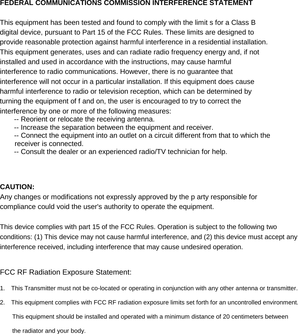 FEDERAL COMMUNICATIONS COMMISSION INTERFERENCE STATEMENT  This equipment has been tested and found to comply with the limit s for a Class B digital device, pursuant to Part 15 of the FCC Rules. These limits are designed to provide reasonable protection against harmful interference in a residential installation. This equipment generates, uses and can radiate radio frequency energy and, if not installed and used in accordance with the instructions, may cause harmful interference to radio communications. However, there is no guarantee that interference will not occur in a particular installation. If this equipment does cause harmful interference to radio or television reception, which can be determined by turning the equipment of f and on, the user is encouraged to try to correct the interference by one or more of the following measures:       -- Reorient or relocate the receiving antenna.       -- Increase the separation between the equipment and receiver.       -- Connect the equipment into an outlet on a circuit different from that to which the     receiver is connected.       -- Consult the dealer or an experienced radio/TV technician for help.        CAUTION:   Any changes or modifications not expressly approved by the p arty responsible for compliance could void the user&apos;s authority to operate the equipment.   This device complies with part 15 of the FCC Rules. Operation is subject to the following two conditions: (1) This device may not cause harmful interference, and (2) this device must accept any interference received, including interference that may cause undesired operation.     FCC RF Radiation Exposure Statement:  1.  This Transmitter must not be co-located or operating in conjunction with any other antenna or transmitter.  2.    This equipment complies with FCC RF radiation exposure limits set forth for an uncontrolled environment.      This equipment should be installed and operated with a minimum distance of 20 centimeters between      the radiator and your body.  