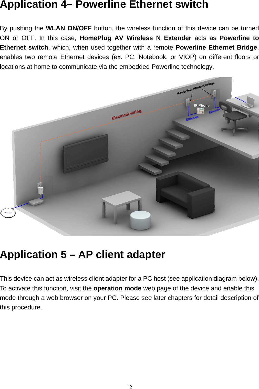  12Application 4– Powerline Ethernet switch    By pushing the WLAN ON/OFF button, the wireless function of this device can be turned ON or OFF. In this case, HomePlug AV Wireless N Extender acts as Powerline to Ethernet switch, which, when used together with a remote Powerline Ethernet Bridge, enables two remote Ethernet devices (ex. PC, Notebook, or VIOP) on different floors or locations at home to communicate via the embedded Powerline technology.                     Application 5 – AP client adapter     This device can act as wireless client adapter for a PC host (see application diagram below). To activate this function, visit the operation mode web page of the device and enable this mode through a web browser on your PC. Please see later chapters for detail description of this procedure.    
