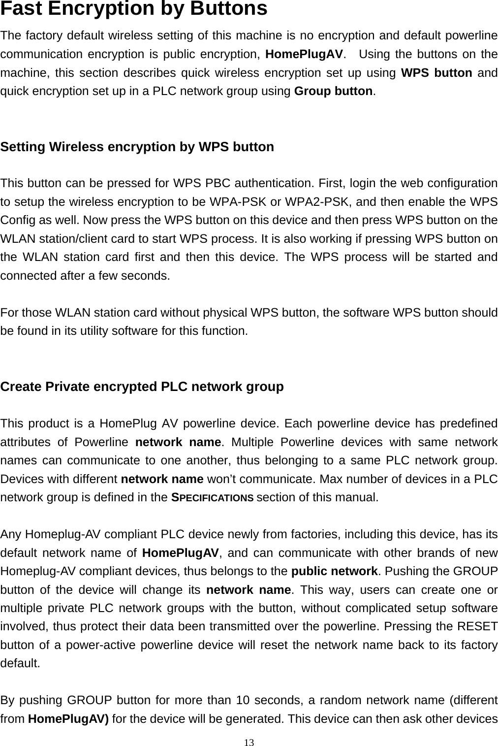  13Fast Encryption by Buttons     The factory default wireless setting of this machine is no encryption and default powerline communication encryption is public encryption, HomePlugAV.  Using the buttons on the machine, this section describes quick wireless encryption set up using WPS button and quick encryption set up in a PLC network group using Group button.     Setting Wireless encryption by WPS button  This button can be pressed for WPS PBC authentication. First, login the web configuration to setup the wireless encryption to be WPA-PSK or WPA2-PSK, and then enable the WPS Config as well. Now press the WPS button on this device and then press WPS button on the WLAN station/client card to start WPS process. It is also working if pressing WPS button on the WLAN station card first and then this device. The WPS process will be started and connected after a few seconds.  For those WLAN station card without physical WPS button, the software WPS button should be found in its utility software for this function.   Create Private encrypted PLC network group    This product is a HomePlug AV powerline device. Each powerline device has predefined attributes of Powerline network name. Multiple Powerline devices with same network names can communicate to one another, thus belonging to a same PLC network group. Devices with different network name won’t communicate. Max number of devices in a PLC network group is defined in the SPECIFICATIONS section of this manual.    Any Homeplug-AV compliant PLC device newly from factories, including this device, has its default network name of HomePlugAV, and can communicate with other brands of new Homeplug-AV compliant devices, thus belongs to the public network. Pushing the GROUP button of the device will change its network name. This way, users can create one or multiple private PLC network groups with the button, without complicated setup software involved, thus protect their data been transmitted over the powerline. Pressing the RESET button of a power-active powerline device will reset the network name back to its factory default.   By pushing GROUP button for more than 10 seconds, a random network name (different from HomePlugAV) for the device will be generated. This device can then ask other devices 