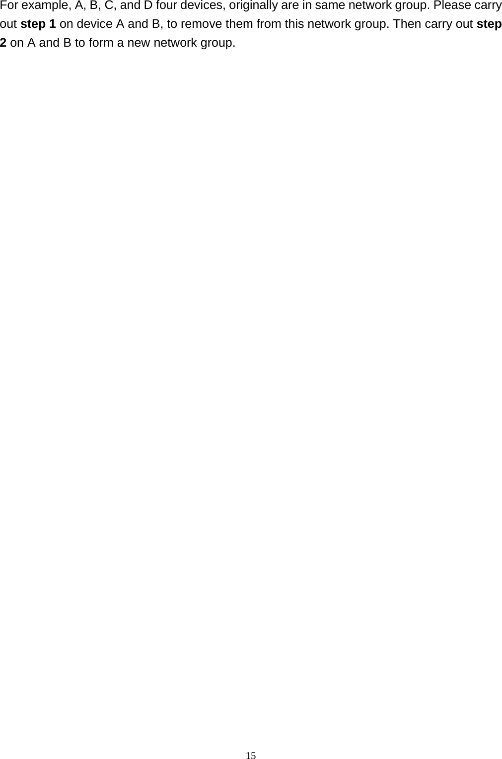  15For example, A, B, C, and D four devices, originally are in same network group. Please carry out step 1 on device A and B, to remove them from this network group. Then carry out step 2 on A and B to form a new network group.   