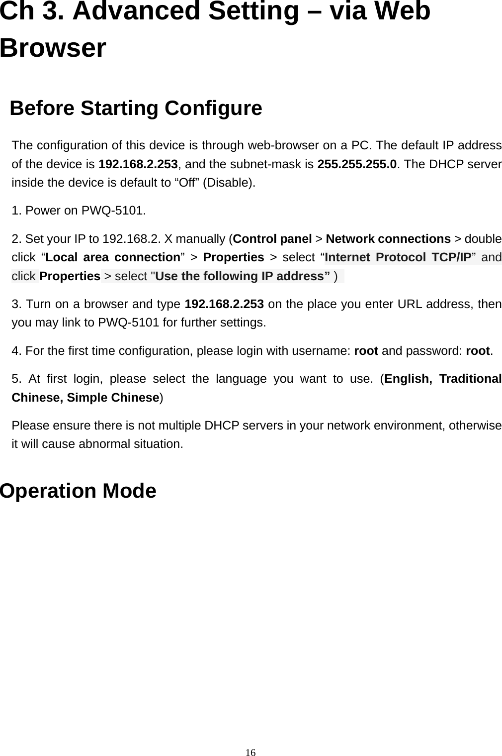  16Ch 3. Advanced Setting – via Web Browser      Before Starting Configure   The configuration of this device is through web-browser on a PC. The default IP address of the device is 192.168.2.253, and the subnet-mask is 255.255.255.0. The DHCP server inside the device is default to “Off” (Disable).   1. Power on PWQ-5101.   2. Set your IP to 192.168.2. X manually (Control panel &gt; Network connections &gt; double click “Local area connection” &gt; Properties &gt; select “Internet Protocol TCP/IP” and click Properties &gt; select &quot;Use the following IP address” )   3. Turn on a browser and type 192.168.2.253 on the place you enter URL address, then you may link to PWQ-5101 for further settings. 4. For the first time configuration, please login with username: root and password: root.  5. At first login, please select the language you want to use. (English, Traditional Chinese, Simple Chinese)   Please ensure there is not multiple DHCP servers in your network environment, otherwise it will cause abnormal situation.  Operation Mode   