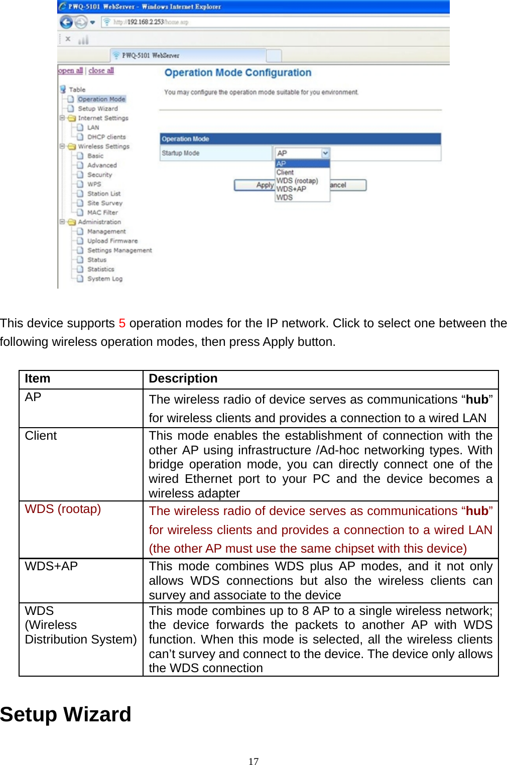 17  This device supports 5 operation modes for the IP network. Click to select one between the following wireless operation modes, then press Apply button.  Item Description AP  The wireless radio of device serves as communications “hub” for wireless clients and provides a connection to a wired LAN Client  This mode enables the establishment of connection with the other AP using infrastructure /Ad-hoc networking types. With bridge operation mode, you can directly connect one of the wired Ethernet port to your PC and the device becomes a wireless adapter WDS (rootap)  The wireless radio of device serves as communications “hub” for wireless clients and provides a connection to a wired LAN (the other AP must use the same chipset with this device) WDS+AP  This mode combines WDS plus AP modes, and it not only allows WDS connections but also the wireless clients can survey and associate to the device WDS (Wireless Distribution System) This mode combines up to 8 AP to a single wireless network; the device forwards the packets to another AP with WDS function. When this mode is selected, all the wireless clients can’t survey and connect to the device. The device only allows the WDS connection  Setup Wizard   