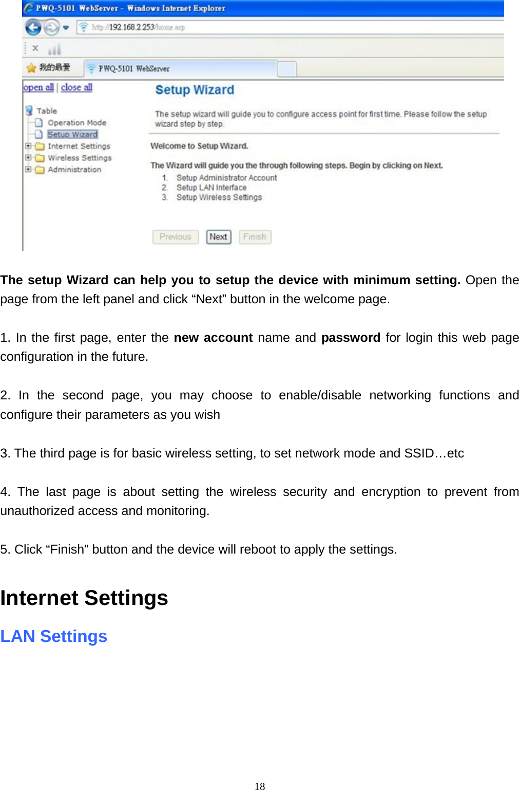  18  The setup Wizard can help you to setup the device with minimum setting. Open the page from the left panel and click “Next” button in the welcome page.  1. In the first page, enter the new account name and password for login this web page configuration in the future.    2. In the second page, you may choose to enable/disable networking functions and configure their parameters as you wish  3. The third page is for basic wireless setting, to set network mode and SSID…etc  4. The last page is about setting the wireless security and encryption to prevent from unauthorized access and monitoring.  5. Click “Finish” button and the device will reboot to apply the settings.  Internet Settings   LAN Settings    