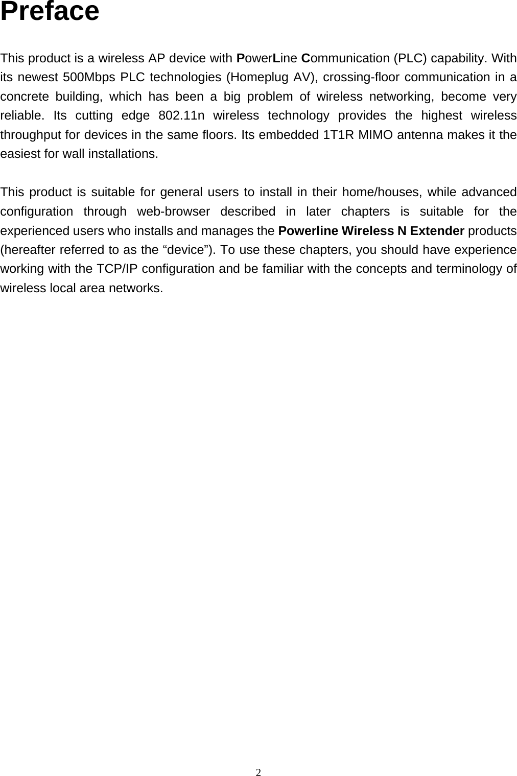  2Preface  This product is a wireless AP device with PowerLine Communication (PLC) capability. With its newest 500Mbps PLC technologies (Homeplug AV), crossing-floor communication in a concrete building, which has been a big problem of wireless networking, become very reliable. Its cutting edge 802.11n wireless technology provides the highest wireless throughput for devices in the same floors. Its embedded 1T1R MIMO antenna makes it the easiest for wall installations.    This product is suitable for general users to install in their home/houses, while advanced configuration through web-browser described in later chapters is suitable for the experienced users who installs and manages the Powerline Wireless N Extender products (hereafter referred to as the “device”). To use these chapters, you should have experience working with the TCP/IP configuration and be familiar with the concepts and terminology of wireless local area networks.                         